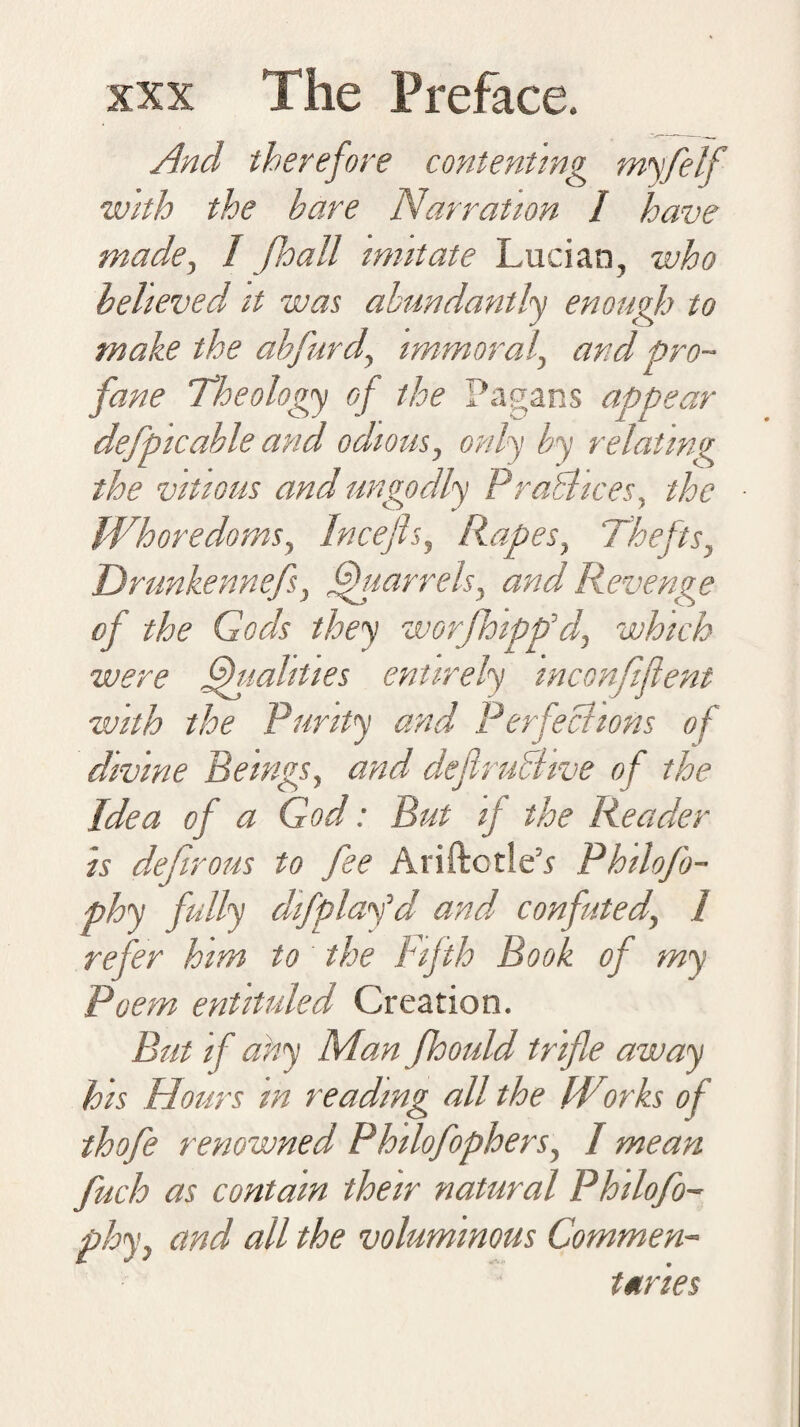 And therefore contenting myfelf with the hare Narration I have made, I Jhall mutate Lucian, who heheved it was abundantly enough to make the abfurd, immoral, and pro¬ fane Theology of the Pagans appear defpicable and odious, only by relating the vitious and ungodly Practices, the Whoredoms, Incefts, Rapes, Thefts, Drunkennefs, Quarrels, and Revenge of the Gods they worjhipp’d, which were Qualities entirely mconfiflent with the Purity and Perfections of divine Beings, and deflruBive o f the Idea of a God: But if the Reader is defirous to fee AriftctleP Philoso¬ phy fully di/play^d and confuted, 1 refer him to the Fifth Book of my Poem entituled Creation. But if ahy Man fhould trifle away his Hours in reading all the Wiirks of thofe renowned Philofophers, I mean fuch as contain their natural Philofo- phy, and all the voluminous Commen¬ taries