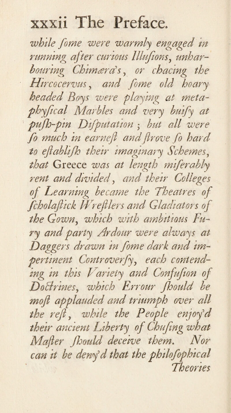 while fame were warmly engaged in running after curious Illufions, unhar¬ bouring Chimard’s, or chacmg the Hircocervus, and fame old hoary headed Boys were playing at meta- phyfical Marbles and very buify at pufh-pm DifputaUon but all were fo much in earneft and fir ove fo hard to eftablifh their imaginary Schemes, that Greece was at length miferably rent and divided, and their Colleges of Learning became the 'Theatres of fcholaftick Wrefiiers and Gladiators of the Gown, which with ambitious Fu¬ ry and party Ardour were always at Daggers drawn in fome dark and im¬ pertinent Controverfy, each contend¬ ing in this Variety and Confufion of Doctrines, which Errour Jhould be moft applauded and triumph over all the reft, while the People enjoy'd their ancient Liberty of Chufing what Mafter Jhould deceive them. Nor can it be denftd that the philofophical Theories