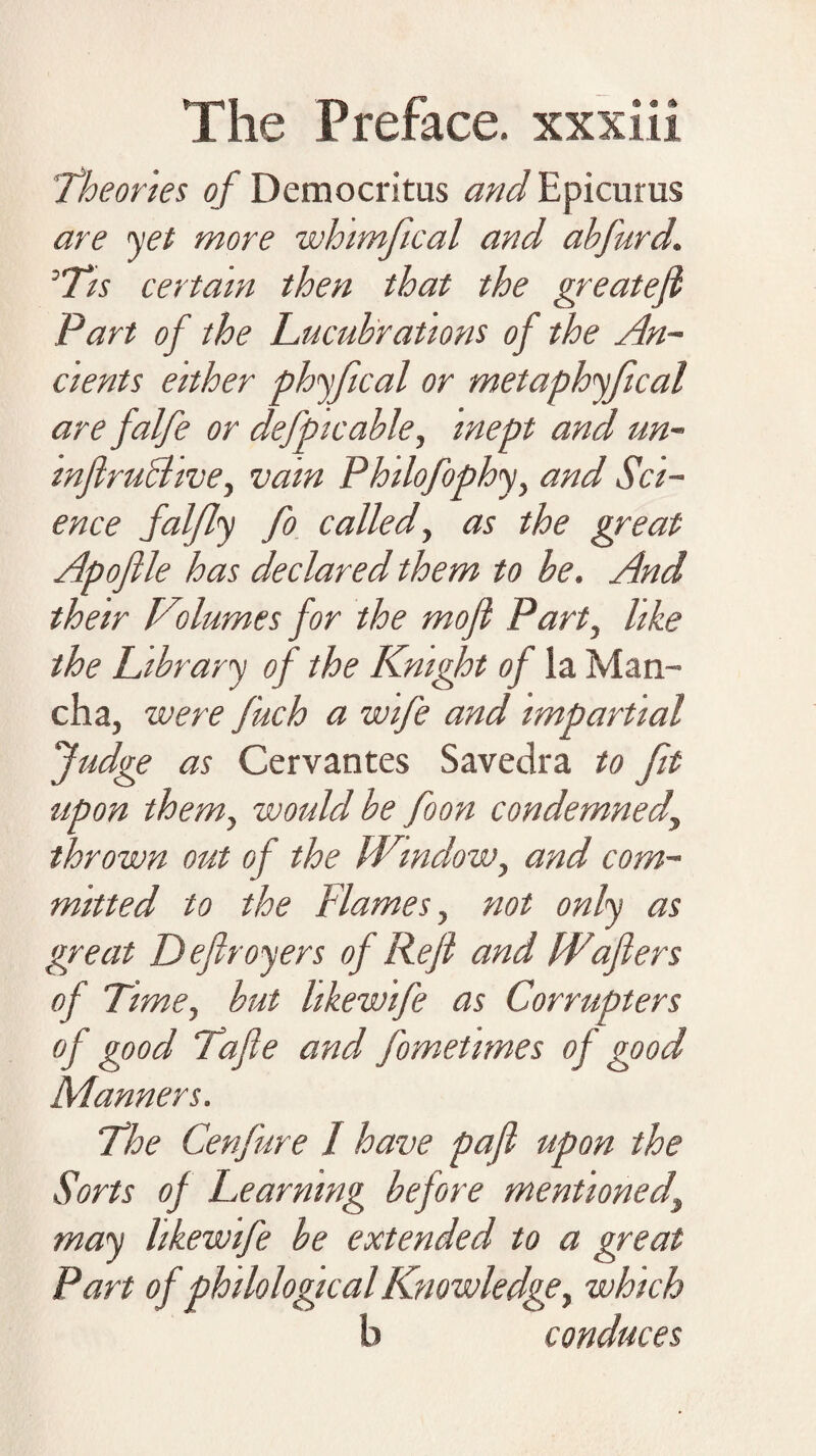 Theories of Democritus and Epicurus are ’yet more whimfical and ahfurd,. 'T/s certain then that the greateji Part of the Lucubrations of the An¬ cients either phyfical or metaphyfical are falfe or defpicable, inept and un- mfiruBive, vain Philofophy, and Sci¬ ence falfly fo called, as the great Apofile has declared them to he. And their Volumes for the mojl Part, like the Library of the Knight of la Man¬ cha, were fuch a wife and impartial fudge as Cervantes Savedra to fit upon them, would be foon condemned thrown out of the fVirndow, and com¬ mitted to the Flames, not only as great Defiroyers of Refi and FPafiers of Time, but likewife as Corrupters of good Tafie and fometimes of good Manners. The Cenfure I have pafl upon the Sorts of Learning before mentioned, may likewife be extended to a great Part of philological Knowledge, which b conduces