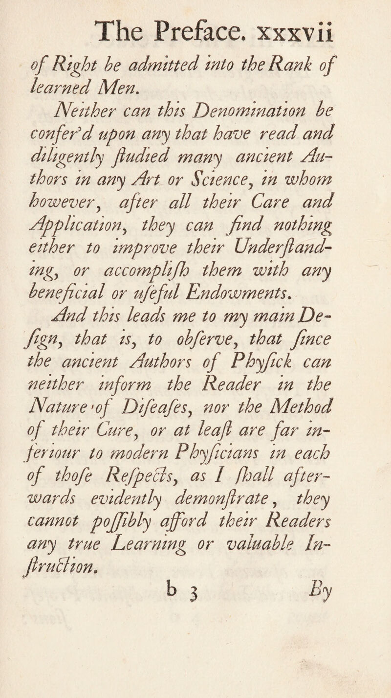of Right he admitted into the Rank of learned Men. Neither can this Denomination be confer'd upon any that have read and diligently fiudied many ancient Au¬ thors in any Art or Science, in whom however, after all their Care and Application, they can find nothing either to improve their Underfland- mg., or accomphfh them with any benefcial or ufeful Endowments. And this leads me to my mam De- figriy that is, to obferve, that fince the ancient Authors of Phyfick can neither inform the Reader in the Nature’of Difeafes, nor the Method of their Cure, or at leaf are far m- fenour to modern Phyficians in each of thofe Refpeclsy as / /hall after¬ wards evidently demonflrate, they cannot poffibly afford their Readers any true Learning or valuable In¬ fir uff ion, b 3 By