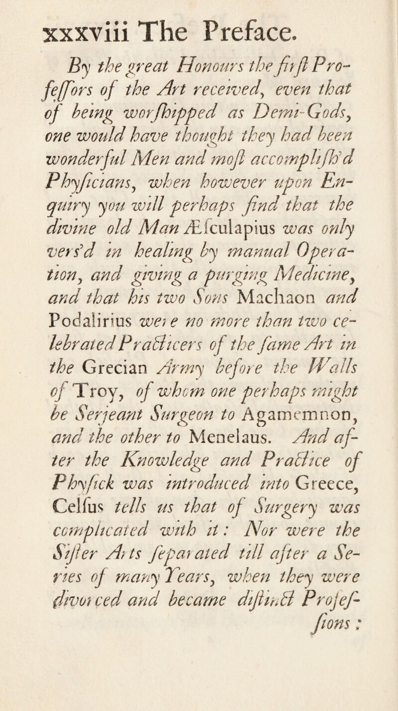 B<y the great Honours the ftfl Pro- feffors of the Art received, even that oj being worfh'tpped as Demi-Gods, one would have thought they had been wonderful Men and mofl accomplifP d Phyficians, when however upon En¬ quiry you will perhaps find that the divine old Man Ticulapius was only vers’d in healing by manual Opera¬ tion, and giving a purging Medicine, and that his two Sons Machaon and Podalirius wete no more than tzvo ce¬ lebrated PraBicers of the fame Art m the Grecian Army before the Walls oj Troy, of whom one perhaps might be Serjeant Surgeon to Agamemnon, and the other to Men el a us. And af¬ ter the Knowledge and PraBice of Phyfck was introduced into Greece, Cd!us tells us that of Surgery was complicated with it: Nor were the Sijler Aits feparated till after a Se¬ ries of many Tears, when they were divot ced and became diJhnB Projef-