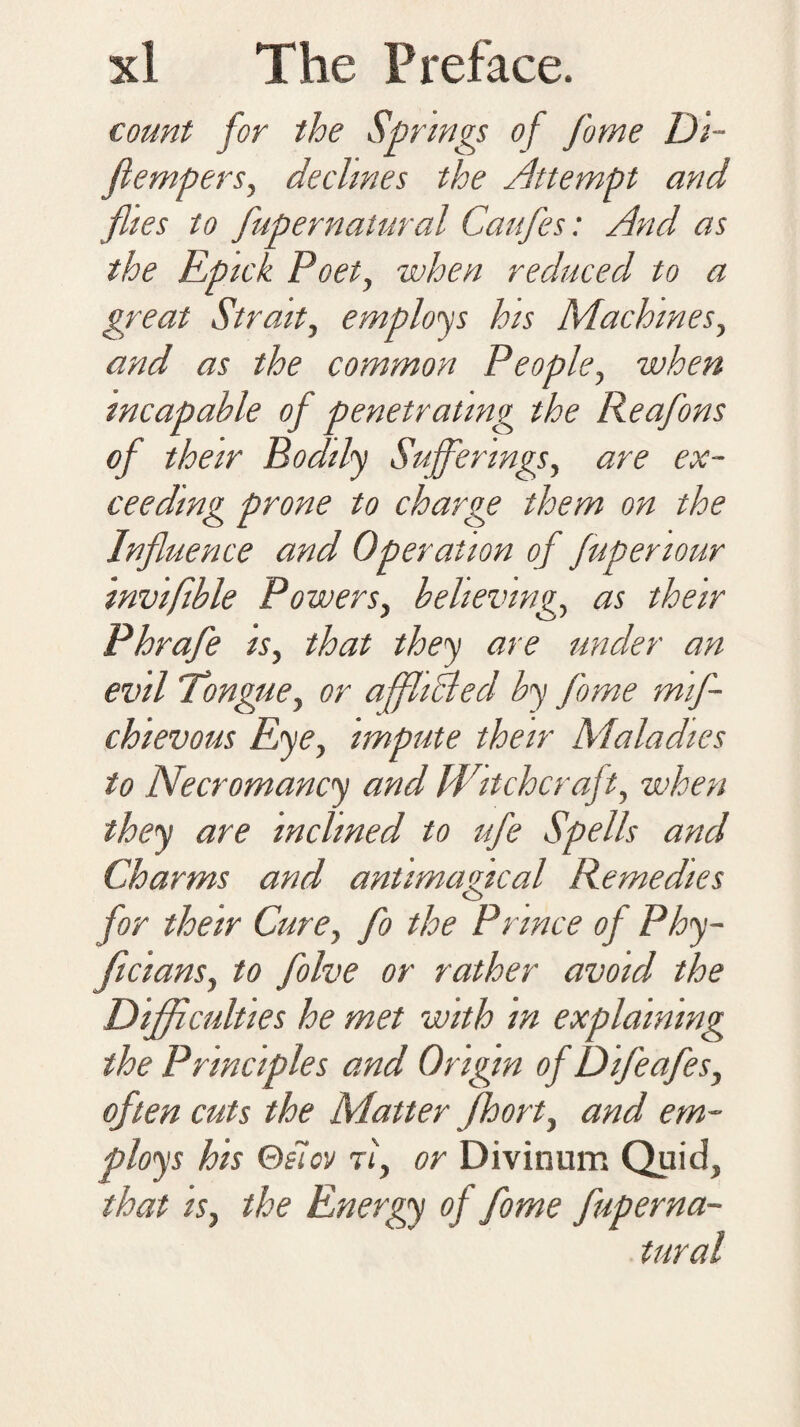 count for the Springs of fome Di~ flempers, declines the Attempt and flies to fupernatural Caufes: And as the Epick Poet, when reduced to a great Strait, employs his Machines, and as the common People, when incapable of penetrating the Reafons of their Bodily Sufferings, are ex¬ ceeding prone to charge them on the Influence and Operation of fupenour invifible Powers, believing, as their Phrafe is, that they are under an evil Tongue, or affhclecl by fome mif- chievous Eye, impute their Maladies to Necromancy and Witchcraft, when they are inclined to ufe Spells and Charms and antimafical Remedies for their Cure, fo the Prince of Phy- ficians, to folve or rather avoid the Difficulties he met with in explaining the Principles and Origin of Difeafes, often cuts the Matter Jfhort, and em¬ ploys his Qelov Pi, or Divinum Quid, that is, the Energy of fome fuperna¬ tural