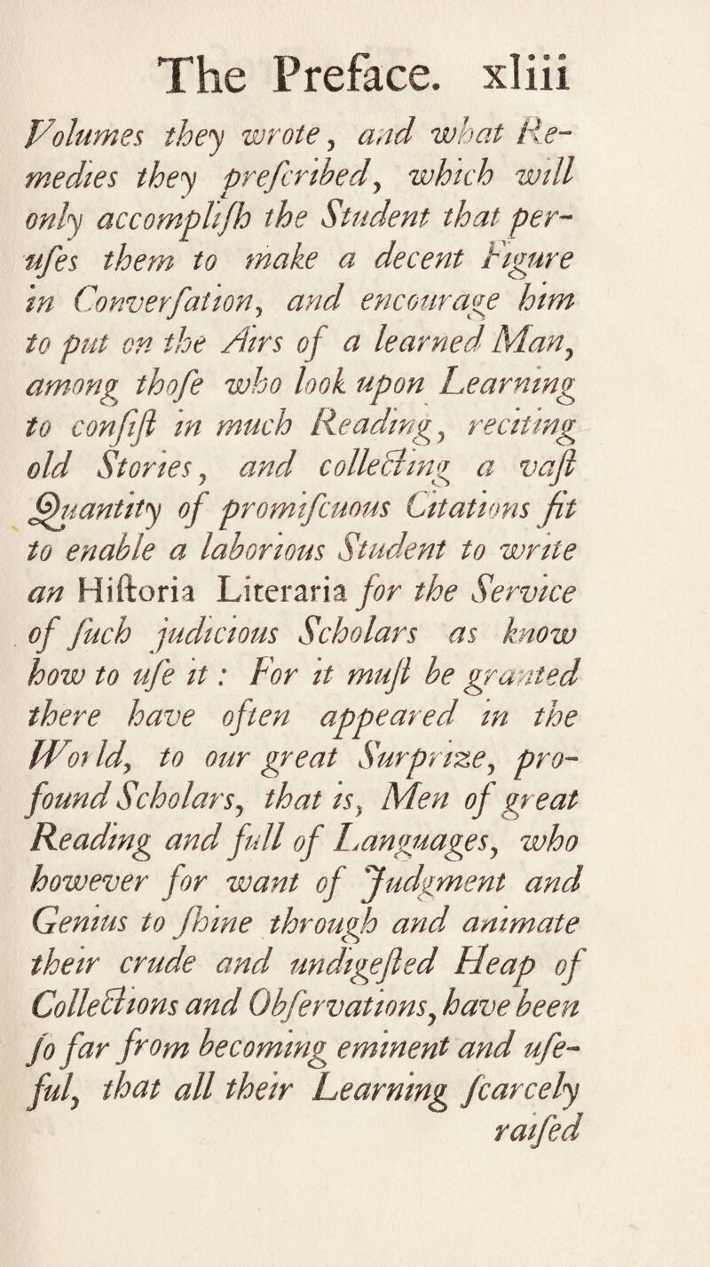 Volumes, they wrote, and -what Re¬ medies they prefcnbed, which will only accomplifh the Student that per- ufes them to make a decent figure in Conversation, and encourage him to put on the Airs of a learned Man, among thofe who look upon Learning to confifl in much Reading, reciting old Stories, and colie Bing a vafl Quantity of promifcuous Citations fit to enable a laborious Student to write an Hiftoria Literaria/or the Service of J'uch judicious Scholars as know how to ufe it: For it mufi be granted there have often appeared m the Wot Id, to our great Surprize, pro¬ found Scholars, that is. Men of great Reading and full of Languages, who however for want of 'Judgment and Genius to Jhwe through and animate their crude and undigefied Lleap of ColleBions and Obfervations, have been jo far from becoming eminent and ufe- M that all their Learning Jcarcely ratfed