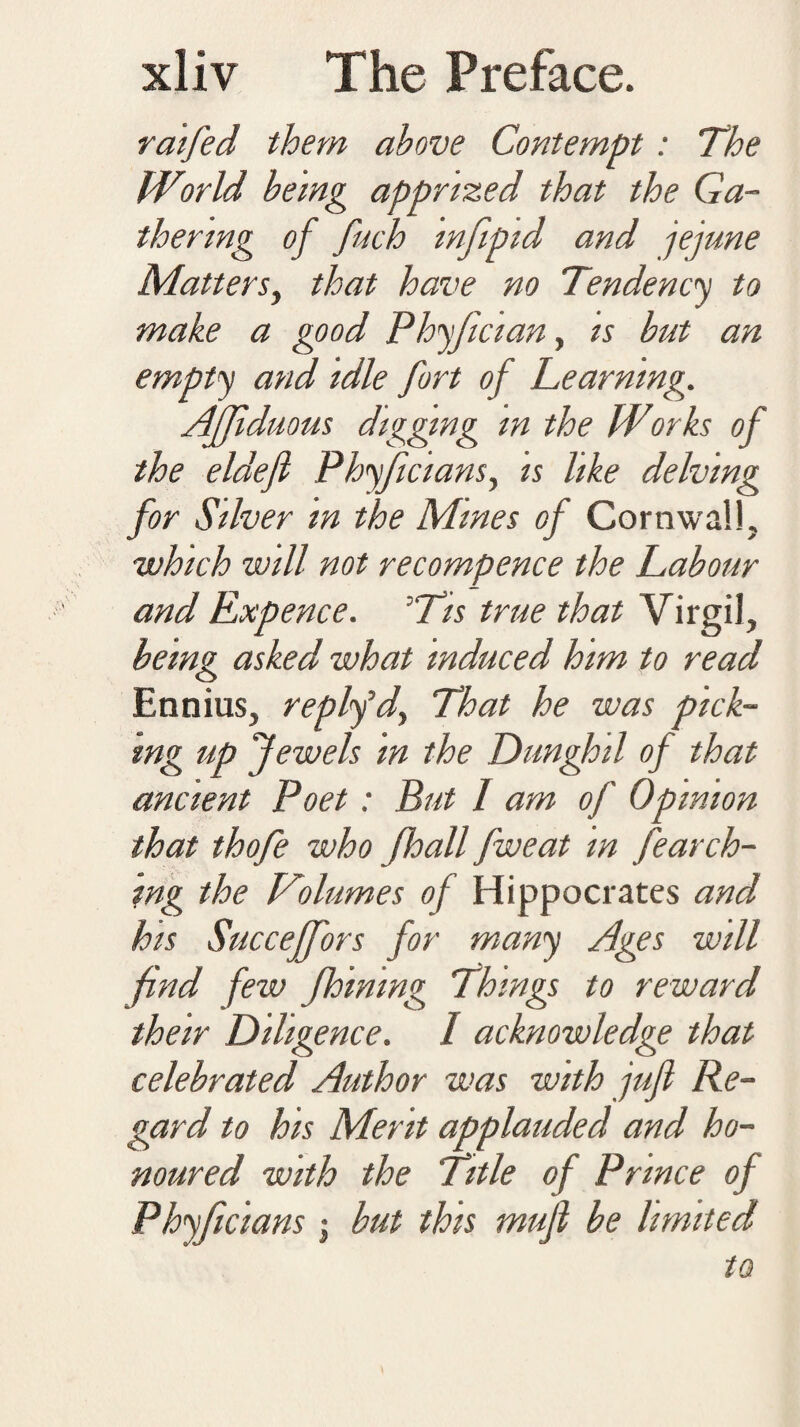 raifed them above Contempt : The World being apprized that the Ga¬ thering of fuch mfipid and jejune Matters, that have no Tendency to make a good Phyfician, is but an empty and idle fort of Learning. Ajjlduous digging m the Works of the eldefi Phyficians, is like delving for Silver in the Mines of Cornwall, which will not recompence the Labour and Expence. °Tis true that Virgil, being asked what induced him to read Ennius, replfd, That he was pick¬ ing up Jewels in the Dunghil of that ancient Poet: But 1 am of Opinion that thofe who Jloall fweat in fearch- ing the Volumes of Hippocrates and his Succefj'ors for many Ages will find few Jhining Things to reward their Diligence. I acknowledge that celebrated Author was with juft Re¬ gard to his Merit applauded and ho¬ noured with the Title of Prince of Phyficians j but this muft be limited to