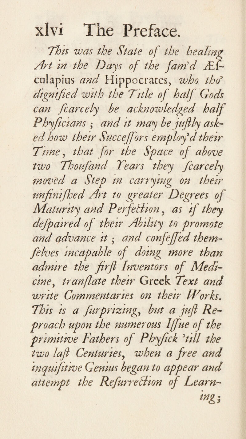 This was the State of the healing Art in the Days of the fam'd ALf- culapius and Hippocrates, who tho' dignified with the Title of half Gods can fcarcely he acknowledged half Phyficians ; and it may be jujily ask¬ ed how their Succeffors employ'd their Time, that for the Space of above two Thoufand Tears they fcarcely moved a Step m carrying on their unfinifhed Art to greater Degrees of Maturity and Perfection, as if they dejpaired of their Ability to promote and advance it • and confeffed them- felves incapable of doing more than admire the firfl Inventors of Medi¬ cine, tranflate their Greek Text and write Commentaries on their Works. This is a fm prizing, but a jufl Re¬ proach upon the numerous Iffue of the primitive Fathers of Phyfick 'till the two lajl Centuries, when a free and inquifitive Genius began to appear and attempt the RefurreBion of Learn-