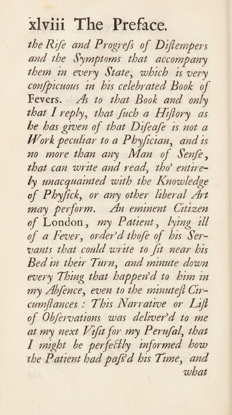 the Rife and Progrefs of Diftempers and the Symptoms that accompany them m every State, which is very confpicuous in his celebrated Book of Fevers. As to that Book and only that I reply, that fuch a Hiftory as he has given of that Difeafe is not a Wiirk peculiar to a Phyfcian, and is no more than any Man of Senfe, that can write and read, tho’ entire¬ ly unacquainted with the Knowledge of Phyjick, or any other liberal Art may perform. An eminent Citizen of London, my Patient, lying ill of a Fever, order'd thofe of his Ser¬ vants that could write to fit near his Bed in their Turn, and minute down every Thing that happedd to him in my Abfence, even to the minutefi Cir- cumfiances : This Narrative or Lift of Obfervations was deliver'd to me at my next Tift for my Perufal, that I might be perfectly informed how the Patient had pafs'd his Time, and