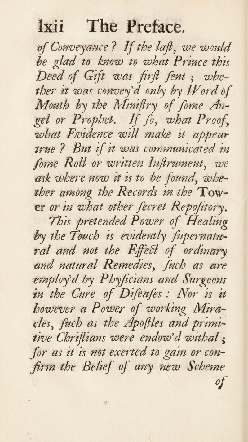 of Conveyance 1 If the laji, we would he glad to know to what Prince this Deed of Gift was firfi font ,• whe¬ ther it was convey’d only by IVord of Mouth by the Mtntflry of fome An¬ gel or Prophet. If foy what Proof what Evidence will make it appear true ? But if it was communicated in fome Roll or written Inflrument, we ask where now it is to be found, whe¬ ther among the Records in the Tow¬ er or in what other fecret Repofitory. This pretended Power of Healing by the Vouch is evidently fupernatu- ral and not the Effect of ordinary and natural Remedies, fuch as are employ’d by Ployficians and Surgeons in the Cure of Difeafes: Nor is it however a Power of working Mira¬ cles, fuch as the Apoflles and primi¬ tive Chriflians were endow’d withal; for as it is not exerted to gam or con¬ firm the Belief of any new Scheme of