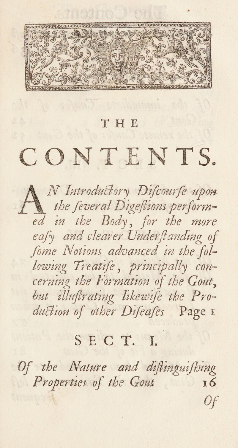 CONTENTS. AiV Introduclory Difcourfe upon the feveral Digeflions perform¬ ed in the Body, for the more eafy and clearer Under funding of fome Notions advanced m the fol¬ lowing Treatife, principally con¬ cerning the Formation of the Gout, but illufiratmg like wife the Pro- duBion of other DiJ'eafes Page i SECT. I. Of the Nature and difiinguifhlng Properties of the Gout 16 Of