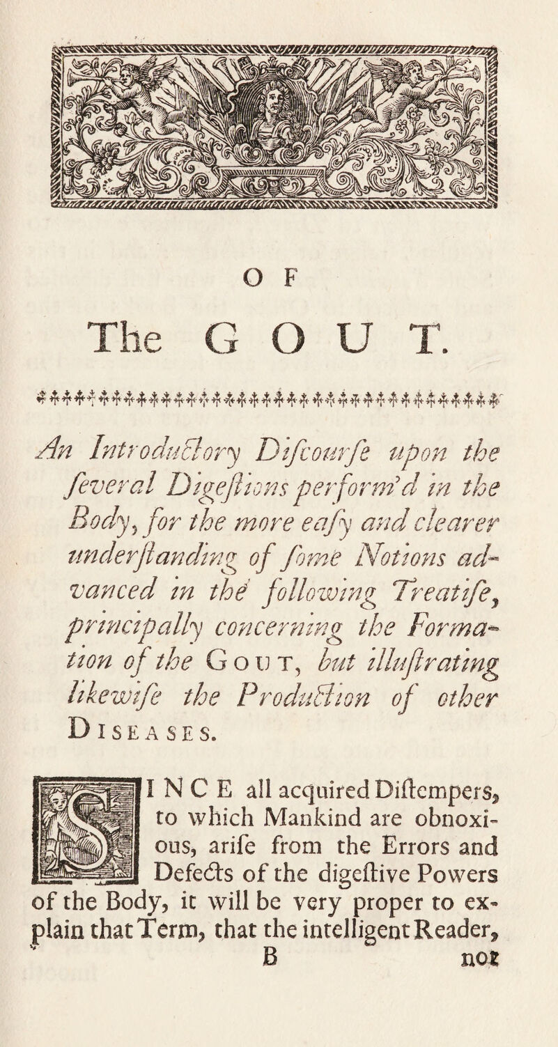 The G O U T. 4 4 4 v 4 *44 4’ 4 4 4 4 4' 4 4 4 4 4 4 4 4’ 4 44444444444444 4 ^ Introductory Difcourfe upon the feveral Digefiions perform'd m the Body, the more eafy and clearer underflanding of feme Notions ad¬ vanced tn the following Treat'tfe, principally concerning the Forma¬ tion of the Gout, but i llift rating like wife the ProduBion of other Diseases. I N C E all acquired Diftempers, to which Mankind are obnoxi¬ ous, arife from the Errors and Defedts of the digeftive Powers of the Body, it will be very proper to ex¬ plain that Term, that the intelligent Reader, B not