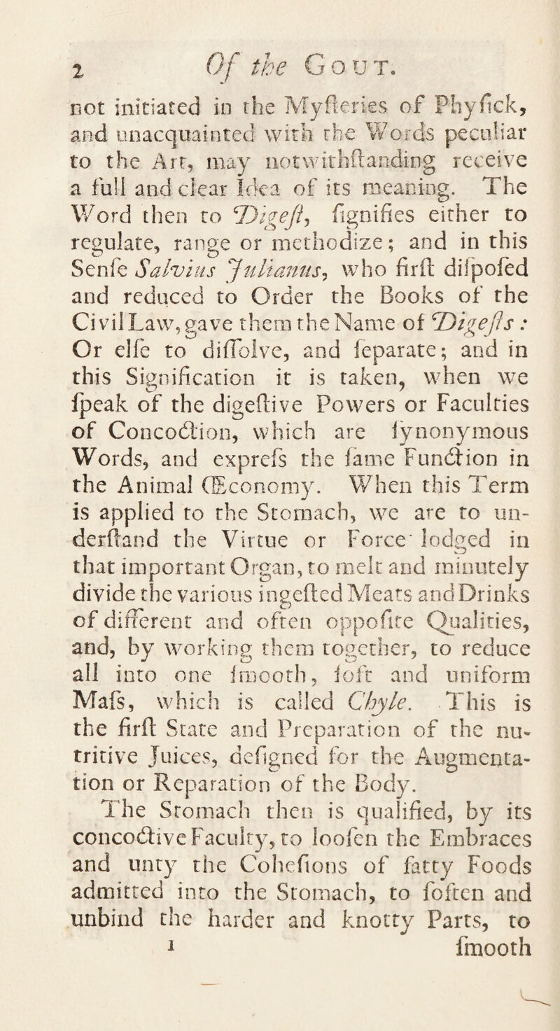 not initiated in the My Berks of Phyfick, and unacquainted with the Words peculiar to the Art, may notwirhftanding receive a full and dear Idea of its meaning. The Word then to 'Digeftj fignifies either to regulate, range or methodize; and in this Senfe Salvias Julianas? who firft difpofed and reduced to Order the Books of the Civil Law, gave them the Name of cDigejiS: Or elfe to diffolve, and feparate; and in this Signification it is taken, when we Ipeak of the digeftive Powers or Faculties of Concodtion, which are fynonymous Words, and exprefs the fame Function in the Animal (Economy. When this Term is applied to the Stomach, we are to un¬ derhand the Virtue or Force' lodged in that important Organ, to melt and minutely divide the various ingefted Meats and Drinks of different and often oppofite Qualities, and, by working them together, to reduce all into one fraooth, loft and uniform Mafs, which is called Chyle. This is the firft State and Preparation of the nu¬ tritive Juices, defigned for the Augmenta¬ tion or Reparation of the Body. The Stomach then is qualified, by its concodtive Faculty, to loofen the Embraces and unty the Cohefions of fatty Foods admitted into the Stomach, to foften and unbind the harder and knotty Parts, to 1 fmooth v