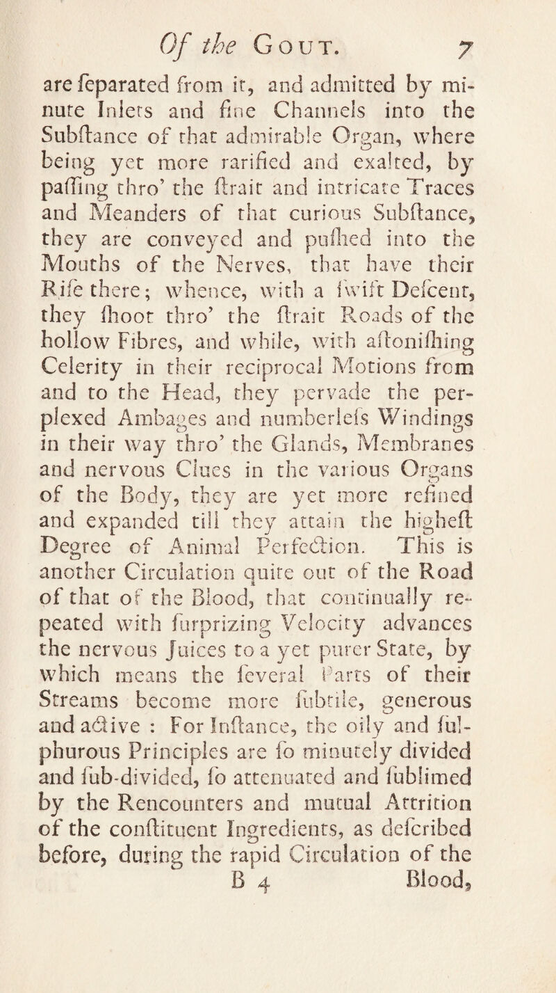 the Gou T. arefeparated from it, and admitted by mi¬ nute Inlets and fine Channels into the Subftance of that admirable Organ, where being yet more ratified and exalted, by parting thro’ the (trait and intricate Traces and Meanders of that curious Subftance, they are conveyed and puHied into the Mouths of the Nerves, that have their Rife there; whence, with a fwift Deice nr. they {hoot thro’ the (trait Roads of the hollow Fibres, and while, with aftonifliing Celerity in their reciprocal Motions frem and to the Head, they pervade the per¬ plexed Ambages and numherlds Windings in their way thro’ the Glands, Membranes and nervous Clues in the various Organs of the Body, they are yet more refined and expanded till they attain the higheft Degree of Animal Perfection. This is another Circulation Quite out of the Road A of that of the Blood, that continually re¬ peated with furprizing Velocity advances the nervous Juices tea yet purer State, by which means the feveral Parts of their Streams become more fubtiie, generous and adive : For Inltance, the oily and fu!- phurous Principles are fo minutely divided and fub-divided, fo attenuated and fublimed by the Rencounters and mutual Attrition of the conftitqent Ingredients, as deferibed before, during the rapid Circulation of the
