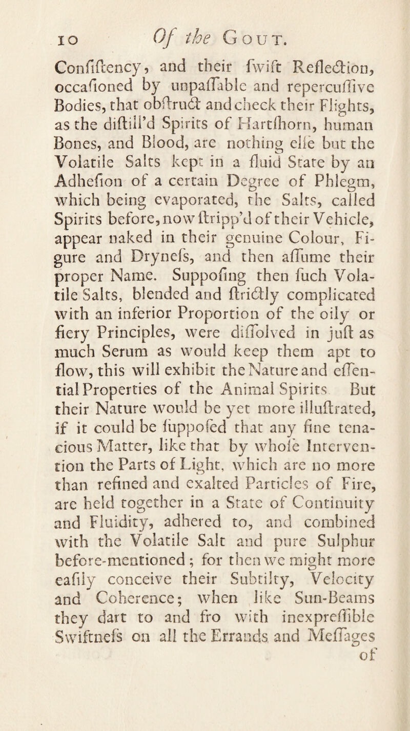 Confiflency, and their fwift Refle&ion, occafioned by unpayable and repetcuflive Bodies, that obftrud and check their Flights, as the diftili’d Spirits of Hartfhorn, human Bones, and Blood, are nothing elle but the Volatile Salts kept in a fluid State by an Adhefion of a certain Degree of Phlegm, which being evaporated, the Salts, called Spirits before, now (tripp'd of their V ehicle, appear naked in their genuine Colour, Fi¬ gure and Drynefs, and then a Hume their proper Name. Suppofing then fuch Vola¬ tile Salts, blended and ftridly complicated with an inferior Proportion of the oily or fiery Principles, were diffolved in juft as much Serum as would keep them apt to flow, this will exhibit the Nature and efTen- tial Properties of the Animal Spirits But their Nature would be yet more illuftrated, if it could be fuppofed that any fine tena¬ cious Matter, like that by whole Interven¬ tion the Parts of Light, which are no more than refined and exalted Particles of Fire, are held together in a State of Continuity and Fluidity, adhered to, and combined with the Volatile Salt and pure Sulphur before-mentioned ; for then we might more eafiiy conceive their Subtilty, Velocity and Coherence; when like Sun-Beams they dart to and fro with inexprefiibie ■Swiftnefs on all the Errands,, and MdTages