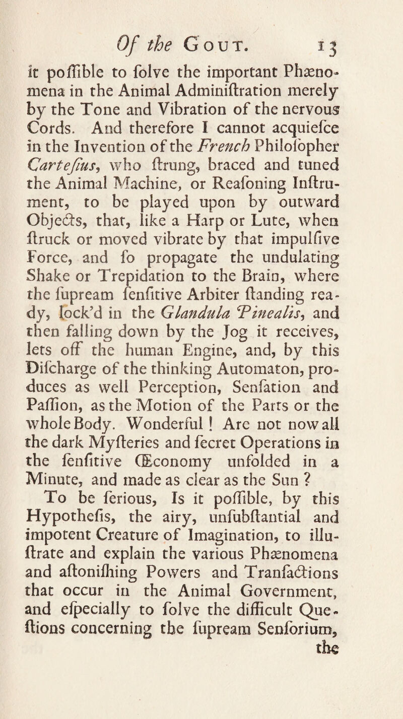 it poffible to folve the important Pheno¬ mena in the Animal Adminiftration merely by the Tone and Vibration of the nervous Cords. And therefore I cannot acquiefce in the Invention of the French Philolopher CarteJiusj who ftrung, braced and tuned the Animal Machine, or Reafoning Inflru- ment, to be played upon by outward Objedts, that, like a Harp or Lute, when ftruck or moved vibrate by that impulfive Force, and fo propagate the undulating Shake or Trepidation to the Brain, where the lap ream fenfitive Arbiter (landing rea¬ dy, lock'd in the Glandula Vine alts, and then falling down by the Jog it receives, lets off the human Engine, and, by this Dilcharge of the thinking Automaton, pro¬ duces as well Perception, Senfation and Paflion, as the Motion of the Parts or the whole Body. Wonderful ! Are not now all the dark Myfteries and fecret Operations in the fenfitive (Economy unfolded in a Minute, and made as clear as the Sun ? To be ferious, Is it poffible, by this Hypothefis, the airy, unfubflantial and impotent Creature of Imagination, to illu- ftrate and explain the various Phenomena and aftoniffiing Powers and Transitions that occur in the Animal Government, and efpecially to folve the difficult Que- (lions concerning the fupream Senfbrium,