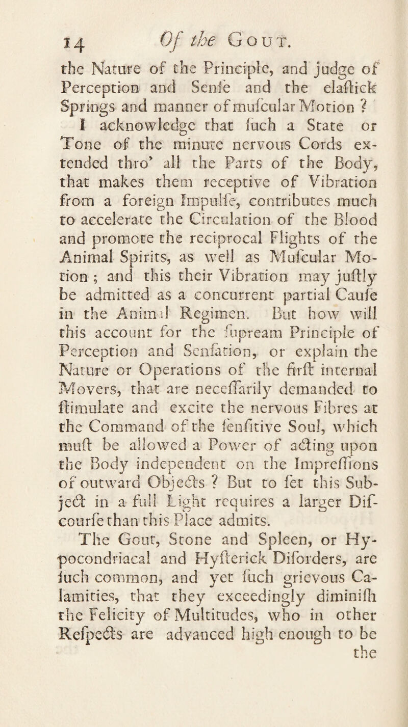 the Nature of the Principle, and judge of Perception and Senfe and the elaftick Springs and manner of mufcnlar Motion ? I acknowledge that (uch a State or Tone of the minute nervous Cords ex¬ tended thro’ all the Parts of the Body, that makes them receptive of Vibration from a foreign Impulfe, contributes much to accelerate the Circulation of the Blood and promote the reciprocal Flights of the Animal Spirits, as well as Mufcular Mo¬ tion ; and this their Vibration may juftly be admitted as a concurrent partial Caufe in the Animal Regimen. But how will this account for the fupream Principle of Perception and Senfation, or explain the Nature or Operations of the firft internal Movers, that are neceffarily demanded to ftimulate and excite the nervous Fibres at the Command of the fenfitive Soul, which mud be allowed a Power of adting upon the Body independent on the Impreffions of outward Objedts ? But to fet this Sub- jcdt in a full Light requires a larger Dif- courfe than this Place admits. The Gout, Stone and Spleen, or Hy- pocondriacal and Hyfterick Diforders, are iuch common, and yet fiich grievous Ca¬ lamities, that they exceedingly diminifh the Felicity of Multitudes, who in other Refpedts are advanced high enough to be