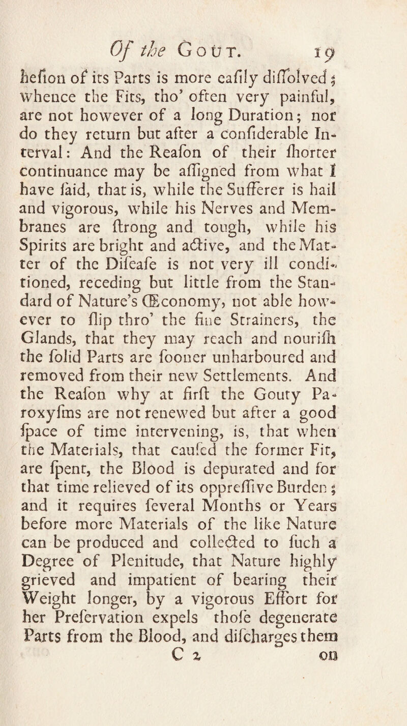 iiefion of its Parts is more eaflly diffolved | whence the Fits, tno’ often very painful, are not however of a long Duration; not do they return but after a confiderable In¬ terval : And the Reafon of their fhorter continuance may be affigned from what I have laid, that is, while the Sufferer is hail and vigorous, while his Nerves and Mem¬ branes are ftrong and tough, while his Spirits are bright and active, and the Mat¬ ter of the Difeafe is not very ill condff tioned, receding but little from the Stan¬ dard of Nature’s (Economy, not able how¬ ever to flip thro’ the fine Strainers, the Glands, that they may reach and nourifii the folid Parts are fooner unharboured and removed from their new Settlements. And the Reafon why at firft the Gouty Pa- roxyfms are not renewed but after a good Ipace of time intervening, is, that when the Materials, that caufed the former Fir, are {pent, the Blood is depurated and for that time relieved of its oppreffive Burden ; and it requires feveral Months or Years before more Materials of the like Nature can be produced and colleded to fuch a Degree of Plenitude, that Nature highly grieved and impatient of bearing their Weight longer, by a vigorous Effort for her Prefervation expels thofe degenerate Parts from the Blood, and difchargesthem C % on