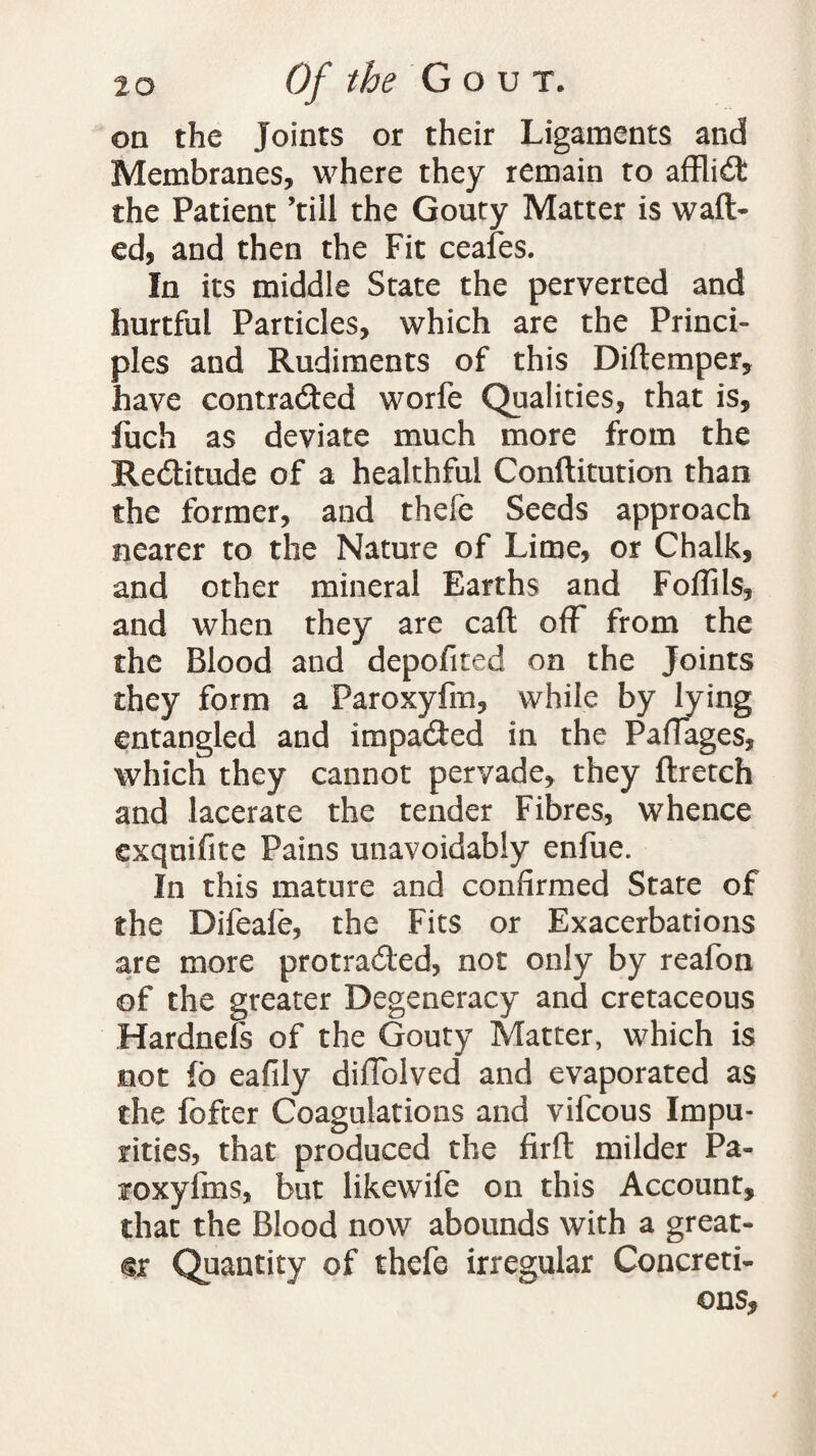 on the Joints or their Ligaments and Membranes, where they remain to affliCt the Patient ’till the Gouty Matter is waft¬ ed, and then the Fit ceafes. In its middle State the perverted and hurtful Particles, which are the Princi¬ ples and Rudiments of this Diftemper, have contracted worfe Qualities, that is, fuch as deviate much more from the ReCtitude of a healthful Conftitution than the former, and thefe Seeds approach nearer to the Nature of Lime, or Chalk, and other mineral Earths and Foftils, and when they are caft off from the the Blood and depofited on the Joints they form a Faroxyfm, while by lying entangled and impacted in the PafTages, which they cannot pervade, they ftretch and lacerate the tender Fibres, whence exquifite Pains unavoidably enfue. In this mature and confirmed State of the Difeafe, the Fits or Exacerbations are more protraCted, not only by reafon of the greater Degeneracy and cretaceous Hardnels of the Gouty Matter, which is not fo eafily difiolved and evaporated as the fofter Coagulations and vifcous Impu¬ rities, that produced the firft milder Pa- roxyfms, but likewife on this Account, that the Blood now abounds with a great¬ er Quantity of thefe irregular Concreti¬ ons,