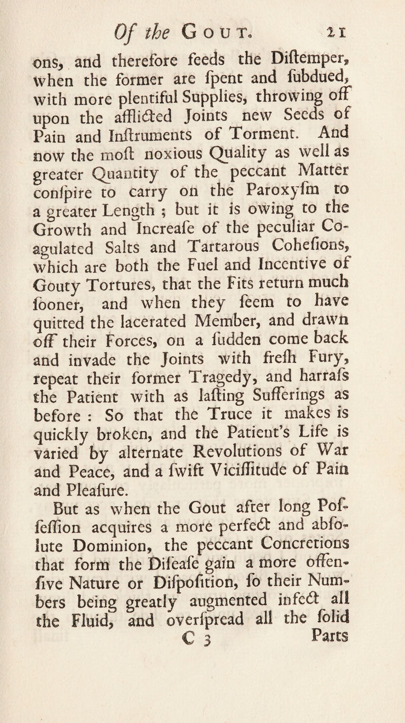 ons, and therefore feeds the Diftemper? when the former are fpent and fubdued, with more plentiful Supplies, throwing off upon the afflicted Joints new Seeds of Pain and Inftruments of Torment. And now the moll noxious Quality as well as greater Quantity of the peccant Matter: conlpire to carry on the FaroxyJm to a greater Length ; but it is owing to the Growth and Increafe of the peculiar Co¬ agulated Salts and Tartarous Cohefions, which are both the Fuel and Incentive of Gouty Tortures, that the Fits return much fooner, and when they feem to have quitted the lacerated Member, and drawn ofF their Forces, on a fudden come back and invade the Joints with frelli Fury, repeat their former Tragedy, and harrafs the Patient with as lading Sufferings as before : So that the Truce it makes is quickly broken, and the Patient’s Life is varied by alternate Revolutions of War and Peace, and a fwift Viciffitude of Pain and Pleafure. But as when the Gout after long Poi- feffion acquires a more perfect and abfo~ lute Dominion, the peccant Concretions that form the Dileafe gain a more offen- five Nature or Difpofition, fo their Num¬ bers being greatly augmented infeit all the Fluid, and overfpread all the folid