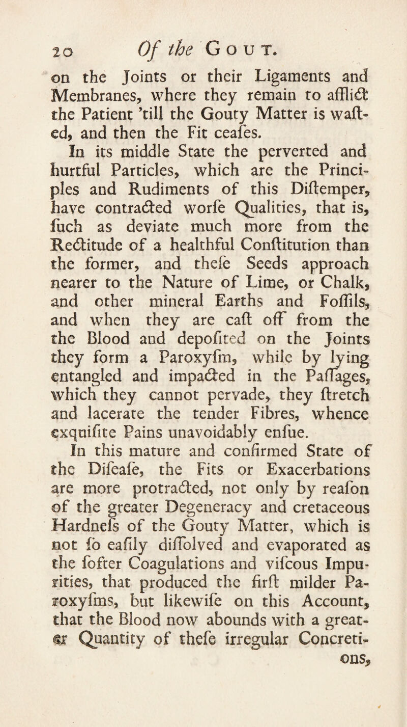 on the Joints or their Ligaments and Membranes, where they remain to affliCfc the Patient ’till the Gouty Matter is waft¬ ed, and then the Fit ceafes. In its middle State the perverted and hurtful Particles, which are the Princi¬ ples and Rudiments of this Diftemper, have contracted worfe Qualities, that is, fuch as deviate much more from the ReCtitude of a healthful Conftitution than the former, and thefe Seeds approach nearer to the Nature of Lime, or Chalk, and other mineral Earths and Foftils, and when they are caft off from the the Blood and depofited on the Joints they form a Faroxyfm, while by lying entangled and impacted in the PafTages, which they cannot pervade, they ftretch and lacerate the tender Fibres, whence exquifite Pains unavoidably enfue. In this mature and confirmed State of the Difeale, the Fits or Exacerbations are more protraCted, not only by reafon of the greater Degeneracy and cretaceous Hardnefs of the Gouty Matter, which is not fc eafily diffolved and evaporated as the fofter Coagulations and vifcous Impu¬ rities, that produced the firft milder Pa- roxyfms, but likewife on this Account, that the Blood now abounds with a great¬ er Quantity of thefe irregular Concreti¬ ons, *