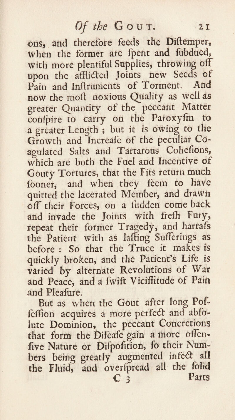 ons, and therefore feeds the Diftemper* when the former are (pent and lubdued, with more plentiful Supplies, throwing off upon the afflidted Joints new Seeds of Pain and Inftruments of Torment, And now the moft noxious Quality as well as greater Quantity of the peccant Matter conlpire to carry on the Paroxyfm to a greater Length ; but it is owing to the Growth and Increafe of the peculiar Co* agulated Salts and Tartarous Cohefions, which are both the Fuel and Incentive of Gouty Tortures, that the Fits return much fooner, and when they feem to have quitted the lacerated Member, and drawn off their Forces, on a fudden come back and invade the Joints with frelh Fury, repeat their former Tragedy, and harrals the Patient with as lading Sufferings as before : So that the Truce it makes is quickly broken, and the Patient’s Life is varied by alternate Revolutions of War and Peace, and a fwift Viciffitude of Pain and Pleafure. But as when the Gout after long PoL feffion acquires a more perfedt and abfo- lute Dominion, the peccant Concretions that form the Dileafe gain a more offen- five Nature or Difpofition, fo their Num¬ bers being greatly augmented infedt all the Fluid, and overlpread all the folk! C 3 Parts