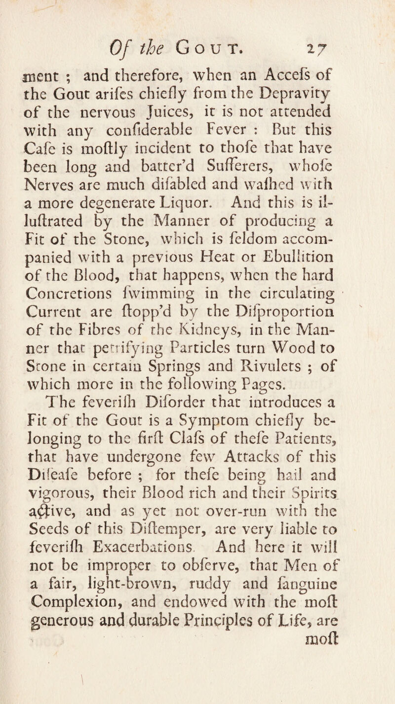 ment ; and therefore, when an Accefs of the Gout arifes chiefly from the Depravity of the nervous Juices, it is not attended with any confiderable Fever : But this Cafe is moftly incident to thofe that have been long and batter’d Sufferers, whofe Nerves are much difabled and wafhed with a more degenerate Liquor. And this is il- luftrated by the Manner of producing a Fit of the Stone, which is feldom accom¬ panied with a previous Heat or Ebullition of the Blood, that happens, when the hard Concretions fwimming in the circulating Current are flopp’d by the Difproportion of the Fibres of the Kidneys, in the Man¬ ner that petrifying Particles turn Wood to Scone in certain Springs and Rivulets ; of which more in the following Pages. The feveriih Diforder that introduces a Fit of the Gout is a Symptom chiefly be¬ longing to the firft Clafs of thefe Patients, that have undergone few Attacks of this Difeafe before ; for thefe being hail and vigorous, their Blood rich and their Spirits 3$five, and as yet not over-run with the Seeds of this Diflemper, are very liable to feveriih Exacerbations And here it will not be improper to obferve, that Men of a fair, light-brown, ruddy and fanguine Complexion, and endowed with the moft generous and durable Principles of Life, are moft