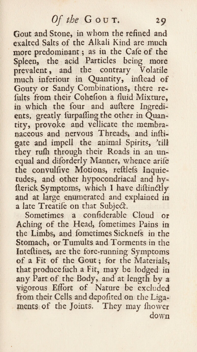 Gout and Stone, in whom the refined and exalted Salts of the Alkali Kind are much more predominant; as in the Cafe of the Spleen, the acid Particles being more prevalent, and the contrary Volatile much inferiour in Quantity, inftead of Gouty or Sandy Combinations, there re- fults from their Cohefion k fluid Mixture, in which the four and auftere Ingredi¬ ents, greatly furpaffing the other in Quan¬ tity, provoke and vellicate the membra¬ naceous and nervous Threads, and infti- gate and impell the animal Spirits, ’till they rufti through their Roads in an un¬ equal and diforderly Manner, whence arife the convulfive Motions, reftlefs Inquie¬ tudes, and other hypocondriacal and hy« fterick Symptoms, which I have diftindtly and at large enumerated and explained in a late Treatife on that Subject Sometimes a confiderable Cloud or Aching of the Head, fometimes Pains in the Limbs, and fometimes Sicknefs in the Stomach, or Tumults and Torments in the Inteftines, are the fore-running Symptoms of a Fit of the Gout; for the Materials, that produce fuch a Fit, may be lodged in any Part of the Body, and at length by a vigorous Effort of Nature be excluded from their Cells and depofited on the Liga¬ ments of the Joints, They may fhower down