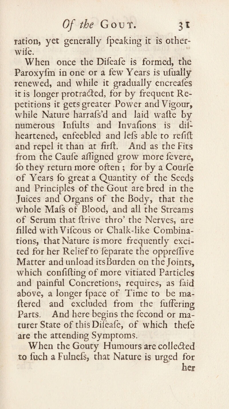 ration, yet generally fpeaking it is other- wife. When once the Difeafe is formed, the Paroxyfm in one or a few Years is ufually renewed, and while it gradually encreafes it is longer protracted, for by frequent Re¬ petitions it gets greater Power and Vigour, while Nature harrafs’d and laid watte by numerous Infults and Invafions is ditt heartened, enfeebled and lefs able to refill: and repel it than at firft. And as the Fits from the Caufe aligned grow more fevere, fb they return more often ; for by a Courfe of Years fo great a Quantity of the Seeds and Principles of the Gout are bred in the Juices and Organs of the Body, that the whole Mafs of Blood, and all the Streams of Serum that ftrive thro5 the Nerves, are filled with Vifcous or Chalk-like Combina¬ tions, that Nature is more frequently exci¬ ted for her Relief to leparate the oppreffive Matter and unload its Burden on the Joints, which confuting of more vitiated Particles and painful Concretions, requires, as faid above, a longer fpace of Time to be ma¬ ttered and excluded from the fullering Parts. And here begins the fecond or ma- turer State of this Diieafe, of which thefe are the attending Symptoms. When the Gouty Humours are collected to fuch a Fulnefs, that Nature is urged for her