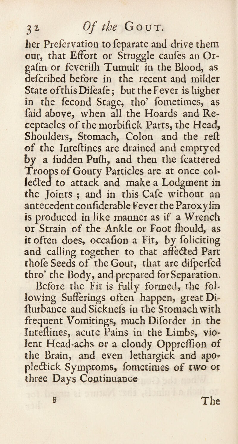 her Prefervation to feparate and drive them out, that Effort or Struggle caufes an Or- gafm or feverifh Tumult in the Blood, as defcribed before in the recent and milder State of this Difeafe; but the F ever is higher in the fecond Stage, tho’ fometimes, as faid above, when all the Hoards and Re¬ ceptacles of the morbifick Parts, the Head, Shoulders, Stomach, Colon and the reft of the Inteftines are drained and emptyed by a fudden Pufh, and then the fcattered Troops of Gouty Particles are at once col¬ lected to attack and make a Lodgment in the Joints ; and in this Cafe without an antecedent confiderable Fever the Paroxyfm is produced in like manner as if a Wrench or Strain of the Ankle or Foot Ihould, as it often does, occafion a Fit, by foliciting and calling together to that affeCted Part thofe Seeds of the Gout, that are difperfed thro? the Body, and prepared for Separation. Before the Fit is fully formed, the fol¬ lowing Sufferings often happen, great Di~ fturbance and Sicknels in the Stomach with frequent Vomitings, much Diforder in the Inteftines, acute Pains in the Limbs, vio¬ lent Head-achs or a cloudy Oppreflion of the Brain, and even lethargick and apo- piecftick Symptoms, fometimes of two or three Days Continuance 8 The