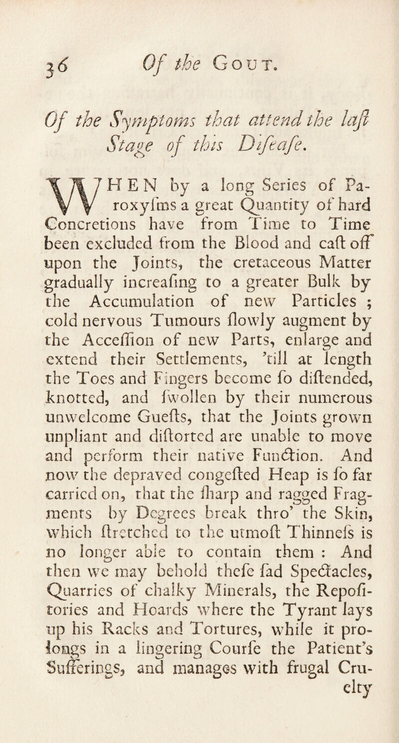 Of the Symptoms that attend the lajl Stage of this Difeafe. WHEN by a long Series of Pa- roxyfms a great Quantity of hard Concretions have from Time to Time been excluded from the Blood and caft off upon the Joints, the cretaceous Matter gradually increafing to a greater Bulk by the Accumulation of new Particles ; cold nervous Tumours dowly augment by the Acceffion of new Parts, enlarge and extend their Settlements, ’till at length the Toes and Fingers become fo diftended, knotted, and fwollen by their numerous unwelcome Guefts, that the Joints grown unpliant and distorted are unable to move and perform their native Function. And now the depraved congefted Heap is fo far carried on, that the fharp and ragged Frag¬ ments by Degrees break thro’ the Skin, which ftretchcd to the utmoft Thinneis is no longer able to contain them : And then we may behold thefe fad Spectacles, Quarries of chalky Minerals, the Repofi- tories and Hoards where the Tyrant lays up his Racks and Tortures, while it pro¬ longs in a lingering Courfe the Patient’s Sufferings, and manages with frugal Cru- city