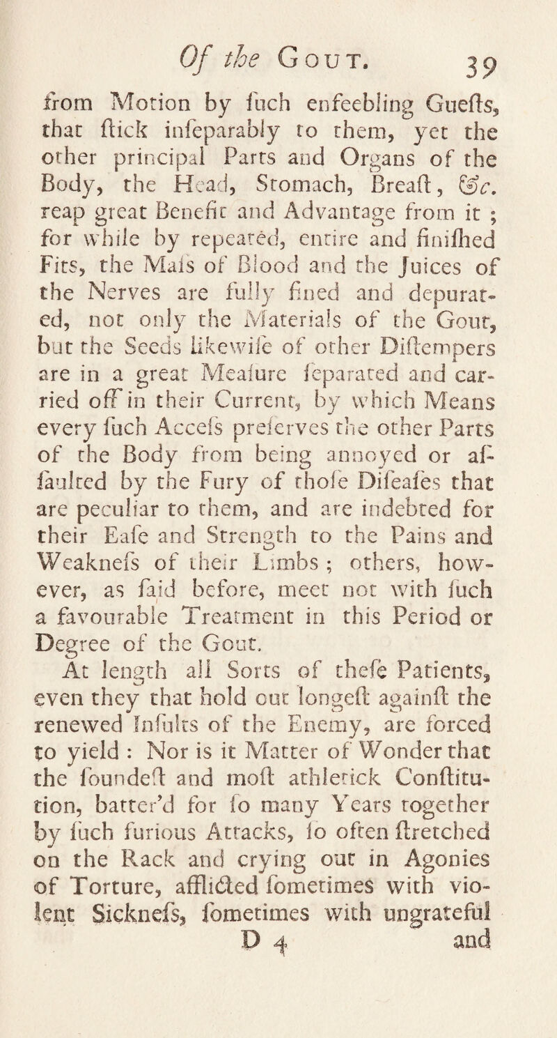 from Morion by inch enfeebling Gueds, that flick infeparably to them, yet the other principal Parts and Organs of the Body, the Head, Stomach, Bread, &c. reap great Benefit and Advantage from it ; for while by repeated, entire and finifhed Fits, the Mais of Blood and the juices of the Nerves are fully fined and depurat¬ ed, not only the Materials of the Gout, but the Seeds Like wile of other Diftempers are in a great Meaiure ieparared and car¬ ried off in their Current, by which Means every fuch Accefs preferves the other Parts of the Body from being annoyed or aF faulted by the Fury of thole Difeafes that are peculiar to them, and are indebted for their Eafe and Strength to the Pains and Weaknefs of their Limbs ; others, how¬ ever, as Paid before, meet not with fuch a favourable Treatment in this Period or Degree of the Gout, At length all Sorts of thefe Patients, even they that hold out longed again ft the renewed fnfults of the Enemy, are forced to yield : Nor is it Matter of Wonder that the founded and mod athlerick Conftitu- tion, batter’d for fo many Years together by inch furious Attacks, lo often ftretched on the Rack and crying out in Agonies of Torture, afflided fometimes with vio¬ lent Sicknefs, fometimes with ungrateful