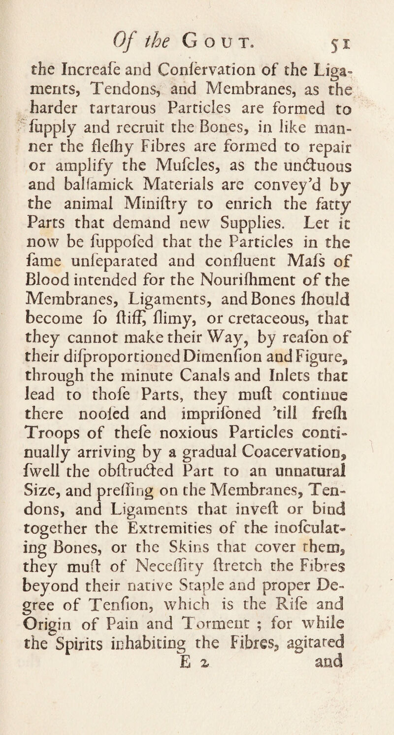 the Increafe and Coniervation of the Liga¬ ments, Tendons, and Membranes, as the harder tartarous Particles are formed to fiippiy and recruit the Bones, in like man¬ ner the flefhy Fibres are formed to repair or amplify the Mufcles, as the uncrtuous and balfamick Materials are convey’d by the animal Miniftry to enrich the fatty Parts that demand new Supplies. Let it now be fuppofed that the Particles in the fame unleparated and confluent Mafs of Blood intended for the Nourifhment of the Membranes, Ligaments, and Bones fhould become fo rtiffj flimy, or cretaceous, that they cannot make their Way, by reafbnof their difproportionedDimenfion and Figure, through the minute Canals and Inlets that lead to thofe Parts, they muft continue there nooled and imprifoned ’till frefli Troops of thefe noxious Particles conti¬ nually arriving by a gradual Coacervadon, fwell the obrtrucrted Part to an unnatural Size, and prerting on the Membranes, Ten¬ dons, and Ligaments that invert or bind together the Extremities of the mole dat¬ ing Bones, or the Skins that cover them, they mu(l of Neceffiry ftretch the Fibres beyond their native Staple and proper De¬ gree of Tenfion, which is the Rife and Origin of Pain and Torment ; for while the Spirits inhabiting the Fibres, agitared E % and