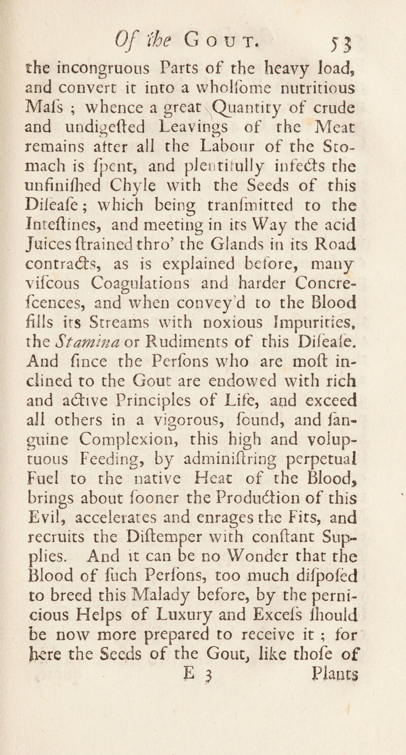 the incongruous Parts of the heavy load, and convert it into a wholfome nutritious Mais ; whence a great Quantity of crude and undigeded Leavings of the Meat remains after all the Labour of the Sto¬ mach is fpent, and plentifully infedts the unfinifhed Chyle with the Seeds of this Dileafe; which being tranfmitted to the Intedmes, and meeting in its Way the acid Juices drained thro’ the Glands in its Road contracts, as is explained before, many vifcous Coagulations and harder Concre- fcences, and when convey’d to the Blood fills its Streams with noxious Impurities, the Stamina or Rudiments of this Dileafe. And fince the Perfons who are mod in- dined to the Gout are endowed with rich and adtive Principles of Life, and exceed all others in a vigorous, found, and ian¬ guine Complexion, this high and volup¬ tuous Feeding, by adminidring perpetual Fuel to the native Heat of the Blood* brings about fooner the Production of this Evil, accelerates and enrages the Fits, and recruits the Didempcr with condant Sup¬ plies. And it can be no Wonder that the Blood of fuch Perlbns, too much difpofed to breed this Malady before, by the perni¬ cious Helps of Luxury and Excel's fhould be now more prepared to receive it ; for here the Seeds of the Gout, like thofe of E 3 Plants