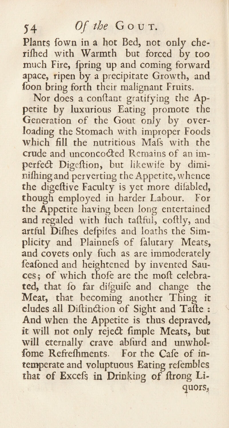 Plants fown in a hot Bed, not only che- rifhed with Warmth but forced by too much Fire, fpring up and coming forward apace, ripen by a precipitate Growth, and fbon bring forth their malignant Fruits. Nor does a conftant gratifying the Ap¬ petite by luxurious Eating promote the Generation of the Gout only by over¬ loading the Stomach with improper Foods which fill the nutritious Mafs with the crude and unconco6ted Remains of an im- perfedfc Digeftion, but Jikewife by dimi- nifliingand perverting the Appetite, whence the digeftive Faculty is yet more difabled, though employed in harder Labour. For the Appetite having been long entertained and regaled with luch taftful, coftly, and artful Dilhes defpiles and loaths the Sim¬ plicity and Plainneft of falutary Meats, and covets only fuch as are immoderately feafoned and heightened by invented Sau¬ ces; of which thole are the mo ft celebra¬ ted, that fo far dilguife and change the Meat, that becoming another Thing it eludes all Diftindfion of Sight and Tafte : And when the Appetite is thus depraved. It will not only reject fimplc Meats, but will eternally crave abfurd and unwhoL feme Refrefhments. For the Cafe of in¬ temperate and voluptuous Eating refembles that of Excefs in Drinking of ftrong Li- quorsj