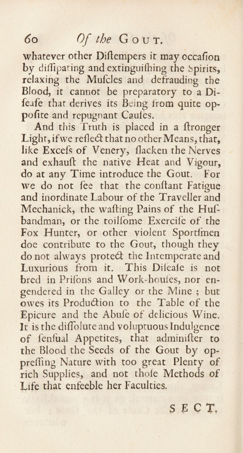 whatever other Diflempers it may occafion by diflipating and extinguilhing the spirits, relaxing the Mufcles and defrauding the Blood, it cannot be preparatory to a Di- feafe that derives its Being from quite op¬ posite and repugnant Cauies. And this Frurh is placed in a Stronger Light, ifwe refled that no other Means, that, like Excefs of Venery, flacken the Nerves and exhauft the native Heat and Vigour, do at any Time introduce the Gout. For we do not fee that the conftant Fatigue and inordinate Labour of the Traveller and Mechanick, the wafting Pains of the Huft bandman, or the toilfome Exercife of the Fox Hunter, or other violent Spordinen doe contribute to the Gout, though they do not always proted the Intemperate and Luxurious from it. This Dileaie is not bred in Prifbns and Work-houles, nor en¬ gendered in the Galley or the Mine ; but owes its Prcdudion to the Table of the Epicure and the Abide of delicious Wine. It is the diffolute and voluptuous Indulgence of fenfual Appetites, that admimfter to the Blood the Seeds of the Gout by op¬ prefling Nature with too great Plenty of rich Supplies, and not thole Methods of Life that enfeeble her Faculties. SECT.