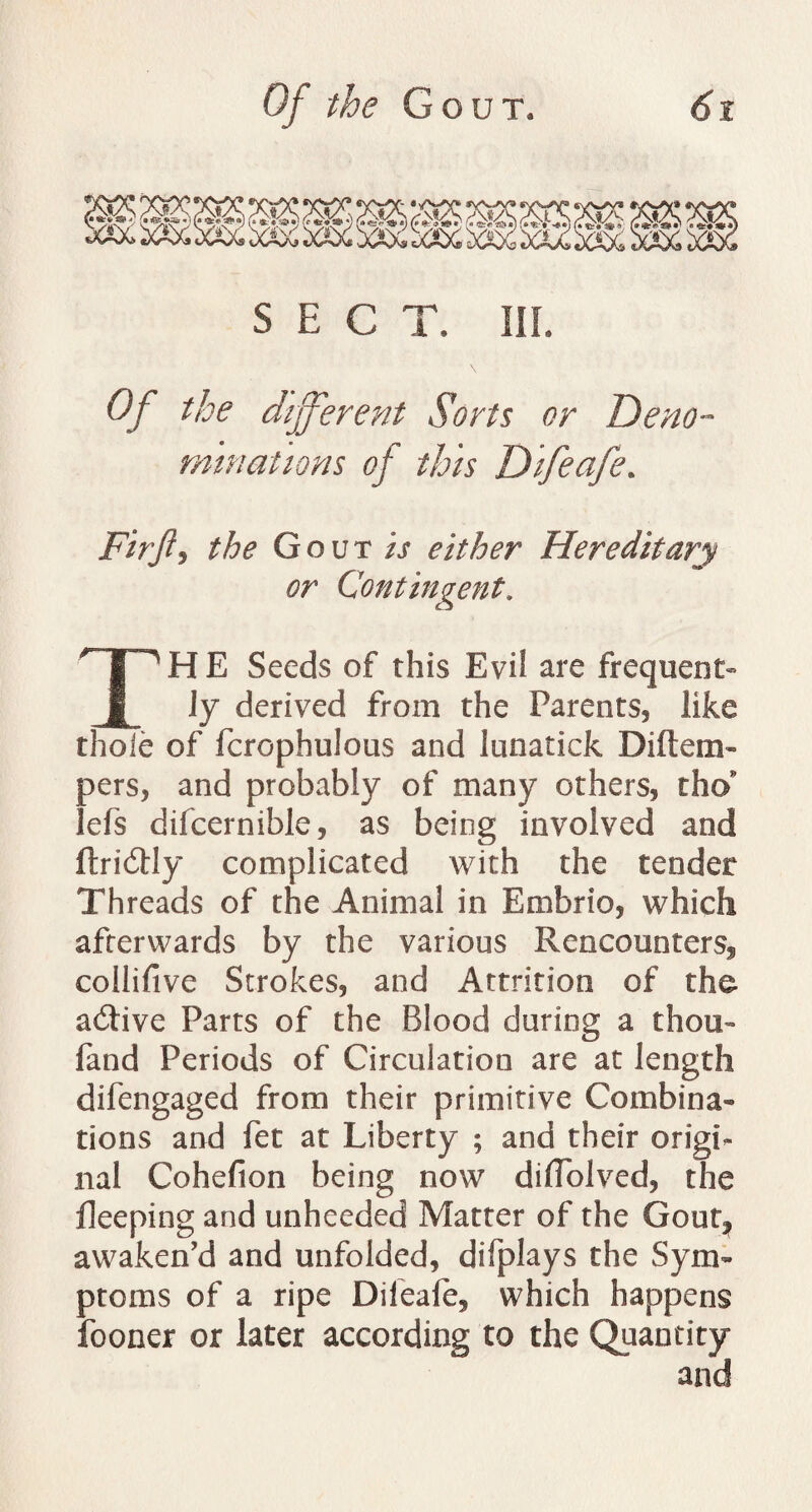 xsx.^x^'J wA^SAsi cA^sAc SECT. III. Of the different Sorts or Deno¬ minations of this Difeafe. Firft, the Gout/; either Hereditary or Contingent. THE Seeds of this Evil are frequent¬ ly derived from the Parents, like thole of fcrophulous and lunatick Diftem- pers, and probably of many others, th(> lefs difcernible, as being involved and ftridUy complicated with the tender Threads of the Animal in Embrio, which afterwards by the various Rencounters, collifive Strokes, and Attrition of the active Parts of the Blood during a thou- fand Periods of Circulation are at length difengaged from their primitive Combina¬ tions and fet at Liberty ; and their origi¬ nal Cohefion being now diffolved, the Peeping and unheeded Matter of the Gout, awaken’d and unfolded, difplays the Sym¬ ptoms of a ripe Difeafe, which happens fooner or later according to the Quantity and