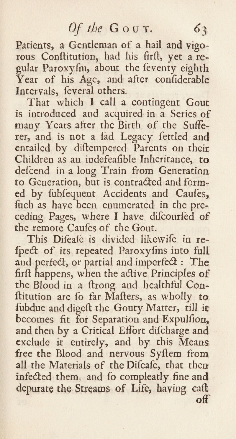 Patients* a Gentleman of a hail and vigo¬ rous Conftitution, had his firft, yet a re¬ gular Paroxyfm, about the feventy eighth Year of his Age, and after confiderable Intervals, feveral others. That which I call a contingent Gout is introduced and acquired in a Series of many Years after the Birth of the Suffe¬ rer, and is not a fad Legacy fettled and entailed by diftempered Parents on their Children as an indefeafible Inheritance, to defcend in a long Train from Generation to Generation, but is contracted and form¬ ed by fubfequent Accidents and Caufes, fuch as have been enumerated in the pre¬ ceding Pages, where I have difcourfed of the remote Caufes of the Gout. This Difeafe is divided likewife in re- fpectt of its repeated Paroxyfins into full and perfect, or partial and imperfect : The firft happens, when the a&ive Principles of the Blood in a ftrong and healthful Con- ftitution are fo far Matters, as wholly to fubdue and digeft the Gouty Matter, till it becomes fit for Separation and Expulfion, and then by a Critical Effort difcharge and exclude it entirely, and by this Means free the Blood and nervous Syftem from all the Materials of the Difeafe, that then Infedted them and fo compleatly fine and depurate the Streams of Life, having caft