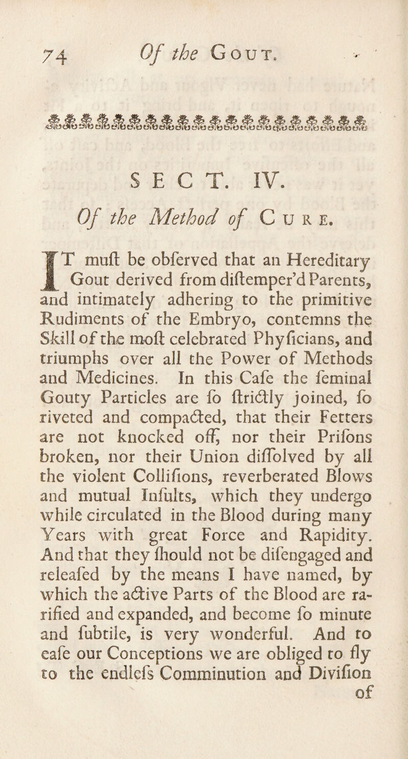 SECT. IV. Of the Method of Cur e. IT muft be obferved that an Hereditary Gout derived from diftemperid Parents, and intimately adhering to the primitive Rudiments of the Embryo, contemns the Skill of the mofl celebrated Phyficians, and triumphs over all the Power of Methods and Medicines. In this Cafe the feminal Gouty Particles are fo ftridtly joined, fo riveted and compacted, that their Fetters are not knocked off^ nor their Prilbns broken, nor their Union diflblved by all the violent Coilifions, reverberated Blows and mutual Infults, which they undergo while circulated in the Blood during many Years with great Force and Rapidity. And that they fhould not be difengaged and releafed by the means I have named, by which the active Parts of the Blood are Ta¬ riffed and expanded, and become fo minute and fubtile, is very wonderful. And to eafe our Conceptions we are obliged to fly to the endiefs Comminution and Divifion