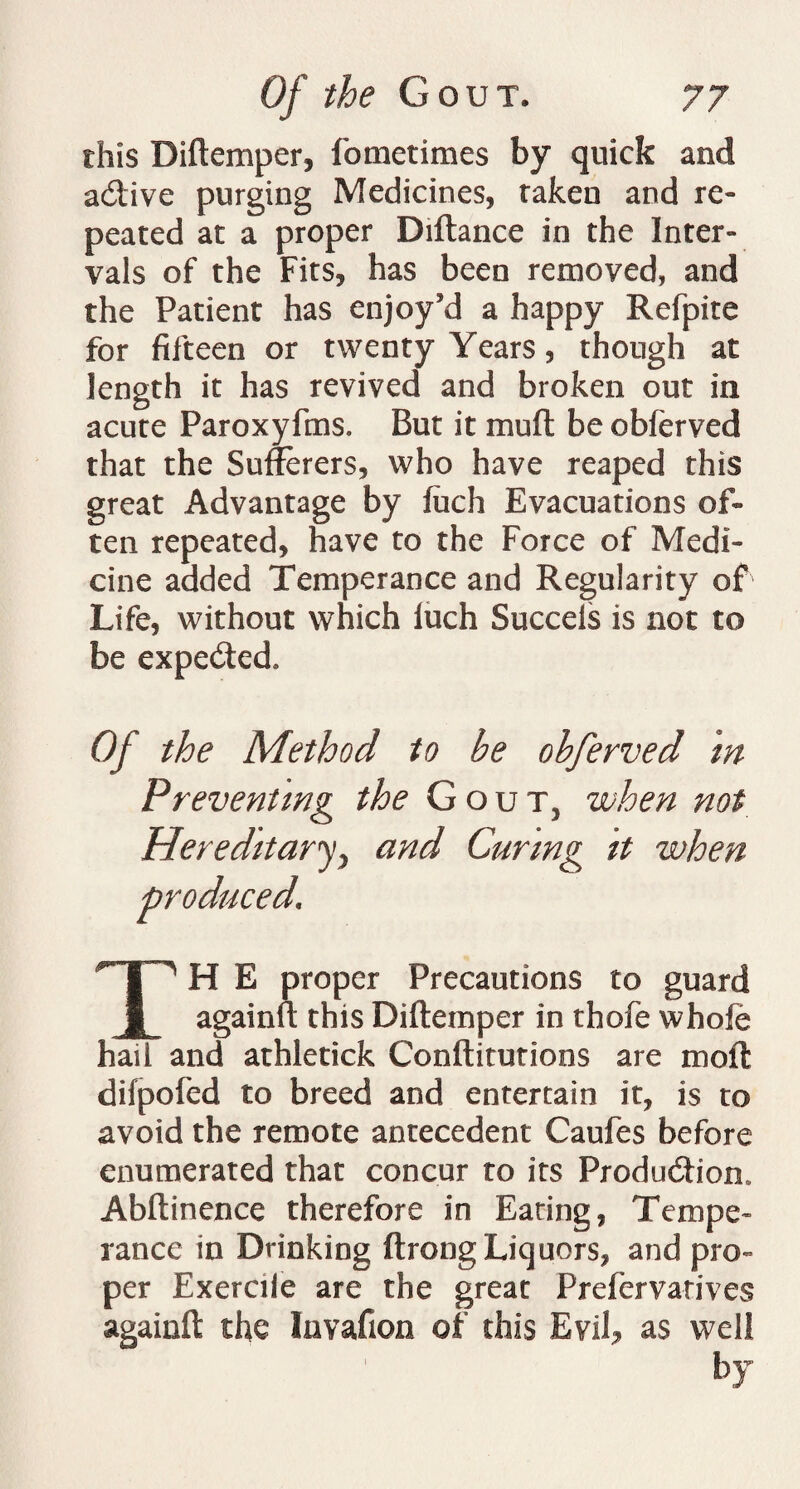 this Diftemper, fometimes by quick and acftive purging Medicines, taken and re¬ peated at a proper Diftance in the Inter¬ vals of the Fits, has been removed, and the Patient has enjoy’d a happy Refpite for fifteen or twenty Years, though at length it has revived and broken out in acute Paroxyfms. But it muft be obferved that the Sufferers, who have reaped this great Advantage by fuch Evacuations of¬ ten repeated, have to the Force of Medi¬ cine added Temperance and Regularity of Life, without which iuch Succels is not to be expected. Of the Method to be obferved in Preventing the Gout, when not Hereditary, and Curing it when produced\ TH E proper Precautions to guard againft this Diftemper in thofe whofe hail and athletick Conftitutions are moft difpofed to breed and entertain it, is to avoid the remote antecedent Caufes before enumerated that concur to its Production. Abftinence therefore in Eating, Tempe¬ rance in Drinking ftrong Liquors, and pro¬ per Exerciie are the great Prelervarives againft the Invafion of this Evil, as well by