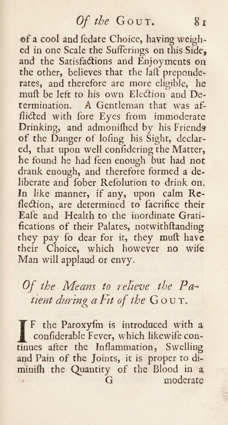 of a cool and fedate Choice, having weigh¬ ed in one Scale the Sufferings on this Sidef and the Satisfactions and Enjoyments on the other, believes that the laft preponde¬ rates, and therefore are more eligible, he muft be left to his own Election and De¬ termination. A Gentleman that was af¬ flicted with fore Eyes from immoderate Drinking, and adtnonilhed by his Friends of the Danger of loflng his Sight, declar ¬ ed, that upon well considering the Matter, he found he had feen enough but had not drank enough, and therefore formed a de¬ liberate and fober Refolution to drink on. In like manner, if any, upon calm Re¬ flection, are determined to iacrifice their Eafe and Health to the inordinate Grand fications of their Palates, notwithftanding they pay fo dear for it, they muft have their Choice, which however no wife Man will applaud or envy. Of the 'Means to relieve the Pa¬ tient during a Fit of the Gout* IF the Paroxyfm is introduced with a confiderable Fever, which likewife con¬ tinues after the Inflammation, Swelling and Pain of the Joints, it is proper to di- mioifh the Quantity of the Blood in a G moderate