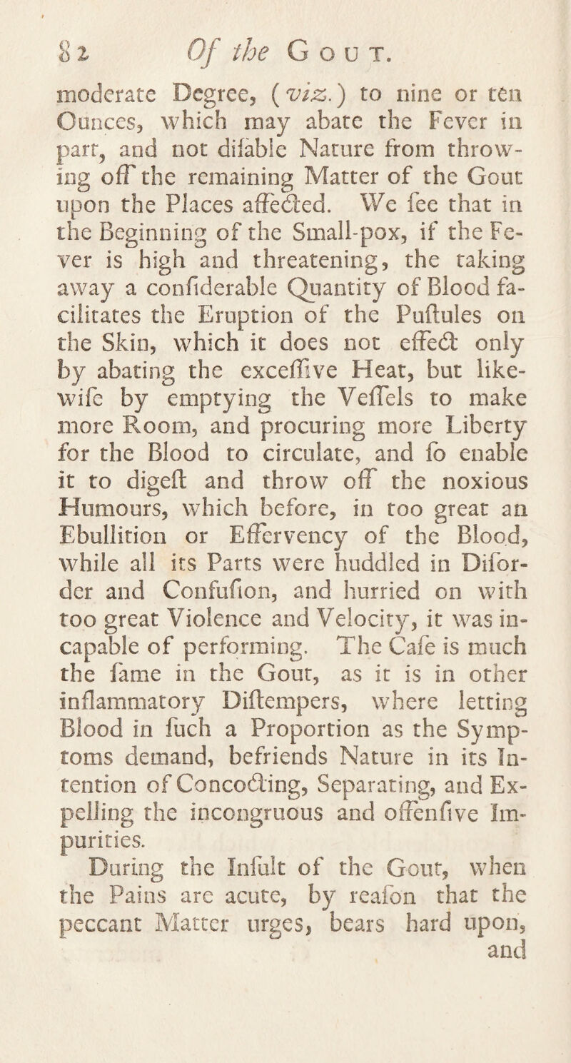 moderate Degree, (viz.) to nine or ten Ounces, which may abate the Fever in part, and not difable Nature from throw¬ ing off the remaining Matter of the Gout upon the Places affeded. We fee that in the Beginning of the Small-pox, if the Fe¬ ver is high and threatening, the taking away a conftderable Quantity of Blood fa¬ cilitates the Eruption of the Puftules on the Skin, which it does not effed only by abating the exceffive Heat, but like- wife by emptying the Veffels to make more Room, and procuring more Liberty for the Blood to circulate, and fc enable it to digeft and throw off the noxious Humours, which before, in too great an Ebullition or Effervency of the Blood, while all its Parts were huddled in Difor- der and Confufion, and hurried on with too great Violence and Velocity, it was in¬ capable of performing. The Cafe is much the fame in the Gout, as it is in other inflammatory Diftempers, where letting Blood in fuch a Proportion as the Symp¬ toms demand, befriends Nature in its In¬ tention of Concoding, Separating, and Ex¬ pelling the incongruous and offenfive Im¬ purities. During the Infult of the Gout, when the Pains are acute, by reafon that the peccant Matter urges, bears hard upon, and