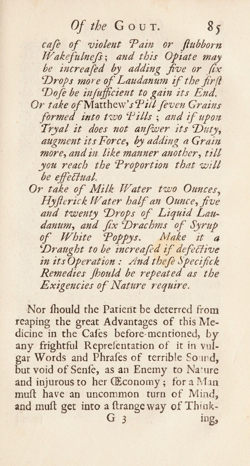 cafe of violent 'Tain or ftubborn Wakefulnefs; this Opiate may be increased by adding five or fix \Drops ?nore of Laudanum if the fir ft Do fie be infufficient to gain its End. Or take <?/'Marthevv,j,y/V/ feven Grains formed into two 'Pills ; and if upon Try a l it does not anfwer its Duty, augment its Force, by adding a Grain more, and in like manner another, till you reach the Proportion that will be ejfeLltial. Or take of Milk IVater two Ounces, Hyficrick IVater half an Ounce, five and twenty Drops of Liquid Lau¬ danum, and fix Drachms of Syrup of White Poppys. Make it- a Draught to be increafed if defective in its Operation : And thefe Specifick Remedies Jhould be repeated as the Exigencies of Nature require. Nor fhould the Patient be deterred from reaping the great Advantages of this Me¬ dicine in the Cafes before-mentioned, by any frightful Fveprefentation of it in vul¬ gar Words and Phrafes of terrib!e Sound, but void of Senfe, as an Enemy to Nature and injurous to her (Economy ; for a Man mufl have an uncommon turn of Mind, and ffiuft get into a ftrangeway of Think- G 3 ing.