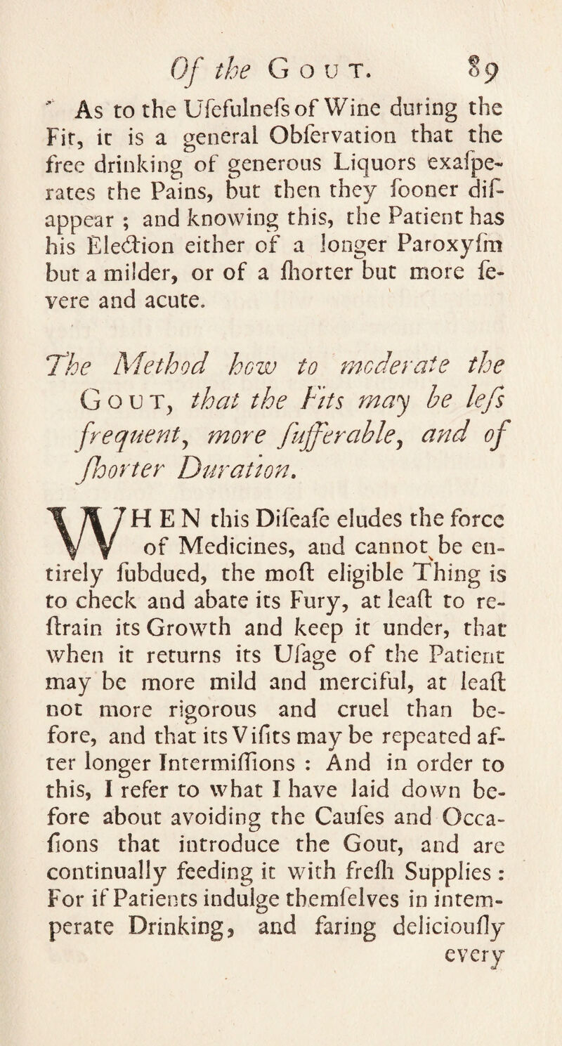 As to the Ufefulnefsof Wine during the Fit, it is a general Obfervation that the free drinking of generous Liquors exafpe- rates the Pains, but then they fooner dis¬ appear ; and knowing this, the Patient has his Election either of a longer Paroxyhn but a milder, or of a fhorter but more fe- vere and acute. The Method how to moderate the Gout, that the Fits may be lefs frequent, more fufferable, and of fhorter Duration. WHEN this Difeafe eludes the force of Medicines, and cannot be en¬ tirely fubdued, the mod eligible Thing is to check and abate its Fury, at lead to re¬ drain its Growth and keep it under, that when it returns its Ulage of the Patient may be more mild and merciful, at lead not more rigorous and cruel than be¬ fore, and that its Vifits may be repeated af¬ ter longer Intermidions : And in order to this, I refer to what I have laid down be¬ fore about avoiding the Caufes and Occa- dons that introduce the Gout, and are continually feeding it with frefh Supplies : For if Patients indulge tbemfelves in intem¬ perate Drinkings and faring delicioudy every