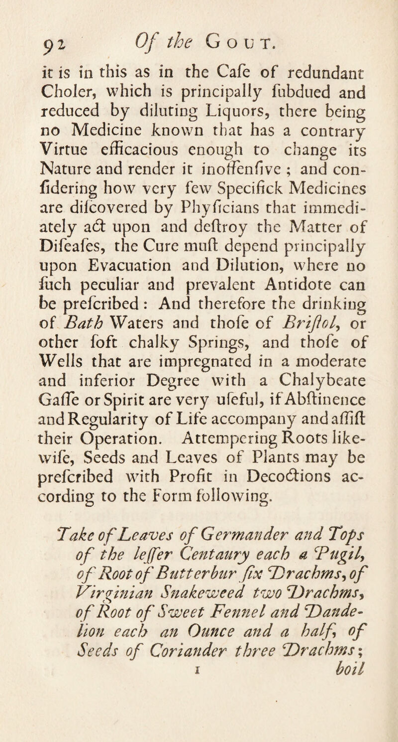 it is in this as in the Cafe of redundant Choler, which is principally fubdued and reduced by diluting Liquors, there being no Medicine known that has a contrary Virtue efficacious enough to change its Nature and render it inoffenfive ; and con- fidering how very few Specifick Medicines are difcovered by Phyficians that immedi¬ ately adt upon and deftroy the Matter of Difeafes, the Cure mud depend principally upon Evacuation and Dilution, where no fuch peculiar and prevalent Antidote can be prefcribed : And therefore the drinking of Bath Waters and thofe of BrifloL, or other foft chalky Springs, and thofe of Wells that are impregnated in a moderate and inferior Degree with a Chalybeate Gaffe or Spirit are very ufeful, ifAbftinence and Regularity of Life accompany andaflifl their Operation. Attempering Roots like- wife, Seeds and Leaves of Plants may be prefcribed with Profit in Decodtions ac¬ cording to the Form following. Take of Leaves of Germander and Tops of the lejfer Centaury each a Btigil, of Root of Butterbur fix Drachms, of Virginian Snakeweed two Drachms, o f Root of Sweet Fennel and Dande¬ lion each an Ounce and a half of Seeds of Coriander three Drachms % i boil