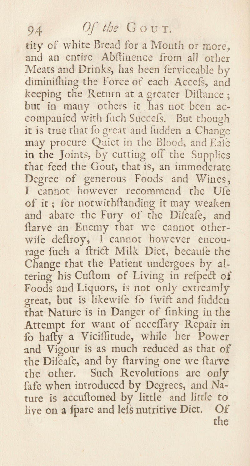 ticy of white Bread for a Month or more* and an entire Abftinence from all other Meats and Drinks, has been ferviceable by diminifhing the Force of each Accefs, and keeping the Return at a greater Diftance ; but in many others it has not been ac¬ companied with fuch Succefs. But though it is true that fo great and hidden a Change may procure Quiet in the Blood, and Bale in the Joints, by cutting off the Supplies that feed the Gout, that is, an immoderate Degree of generous Foods and Wines, I cannot however recommend the Ufe of it; for notwithstanding it may weaken and abate the Fury of the Difeafe, and ftarve an Enemy that we cannot other- wife deftroy, I cannot however encou¬ rage fuch a ftrid: Milk Diet, becaufe the Change that the Patient undergoes by al¬ tering his Cuftom of Living in refpedt os Foods and Liquors, is not only extreamly great, but is likewife fo fwift and fudden that Nature is in Danger of finking in the Attempt for want of neceflary Repair in fo hafty a Viciflitude, while her Power and Vigour is as much reduced as that of the Difeafe, and by ftarving one we ftarve the other. Such Revolutions are only fafe when introduced by Degrees, and Na¬ ture is accuftomed by little and little to live on a fpare and leis nutritive Diet. Of