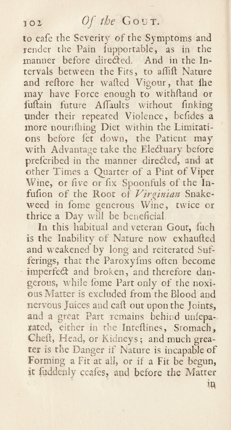 to eafc the Severity of the Symptoms and render the Pain iupportable, as in the manner before directed. And in the In¬ tervals between the Firs, to affift Nature and reftore her wafted Vigour, that lhe may have Force enough to withftand or Fuftain future A (faults without finking under their repeated Violence, befides a more nounlhing Diet within the Limitati¬ ons before fet down, the Patient may with Advantage take the Eledruary before preferibed in the manner directed, and at other Times a Quarter of a Pint of Viper Wine, or five or fix Spoonfuls of the In- fufion of the Root of Virginian Snake¬ weed in fome generous Wine, twice or thrice a Day will be beneficial In this habitual and veteran Gout, fuch is the Inability of Nature now exhaufted and weakened by long and reiterated Suf¬ ferings, that the Paroxyims often become imperfect and broken, and therefore dan¬ gerous, while fome Parr only of the noxi¬ ous Matter is excluded from the Blood and nervous Juices and calf out upon the Joints, and a great Part remains behind unlepa- rated, either in the Inteflines, Stomach, Cheft, Head, or Kidneys; and much grea¬ ter is the Danger if Nature is incapable of Forming a Fit at all, or if a Fit be begun, it fuddenly ceafes, and before the Matter 5 i