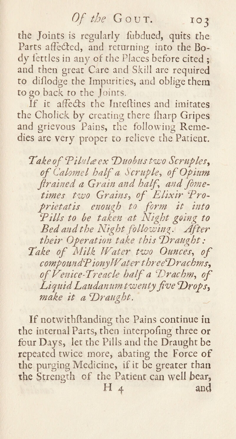 the Joints is regularly fubdued, quits the Parts affected, and returning into the Bo¬ dy fettles in any of the Places before cited ; and then great Care and Skill are required to diflodge the Impurities, and oblige them to go back to the Joints. If it affecds the Inreftines and imitates the Cholick by creating there {harp Gripes and grievous Pains, the following Reme¬ dies are very proper to relieve the Patient, Take of PiluM ex Duobustwo Scruples, °fC 'alomel half a Scruple, of Opium /trained a Grain and half and fiome- times two Grains, of Elixir Pro- prietatis enough to form it into Pills to be taken at Night going to Bed and the Nig h t follow in %.1 After their Operation take this Draught: Take of Milk Water two Ounces, of compounded iony Water t hr eeDrachmsj of Venice-Treacle half a 4Drachm, of Liquid Laudanum twenty five Drops, make it a Draught, If notwithftanding the Pains continue in the internal Parts, then interpofmg three or four Days, let the Pills and the Draught be repeated twice more, abating the Force of the purging Medicine, if it be greater than the Strength of the Patient can well bear, H 4 and