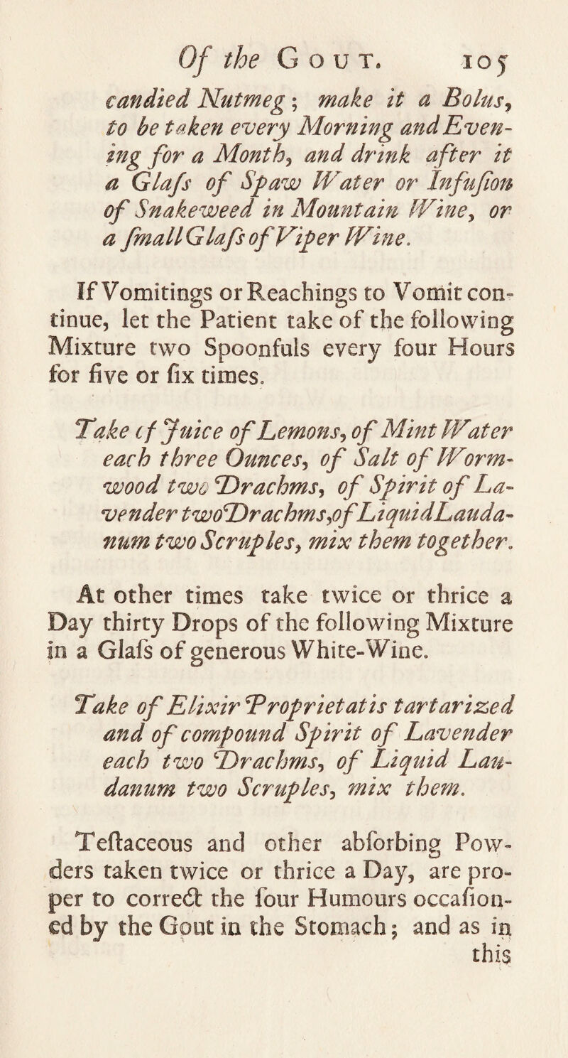 Of the Gout, ioy candied Nutmeg; make it a Bolus, to be t aken every Morning and Even- tng for a Month, ^ Glafs #/' Spaw Water or Infufion of Snakeweed in Mountain Wine, or a fmall Glafs of Viper Wine. If Vomitings or Preachings to Vomit con- tinue, let the Patient take of the following Mixture two Spoonfuls every four Hours for five or fix times. Take tf Juice of Lemons, of Mint Water each three Ounces, of Salt of Worm¬ wood two Drachms, of Spirit of La¬ vender twoDrachms,ofLiquidLauda- num two Scruples, mix them together. At other times take twice or thrice a Day thirty Drops of the following Mixture in a Glafs of generous White-Wine. Take of Elixir SProprietatis tart arize d and of compound Spirit of Lavender each two Drachms, of Liquid Lau¬ danum two Scruples, mix them. Teftaceous and other abforbing Pow¬ ders taken twice or thrice a Day, are pro¬ per to correct the four Humours occafion- ed by the Gout in the Stomach; and as in