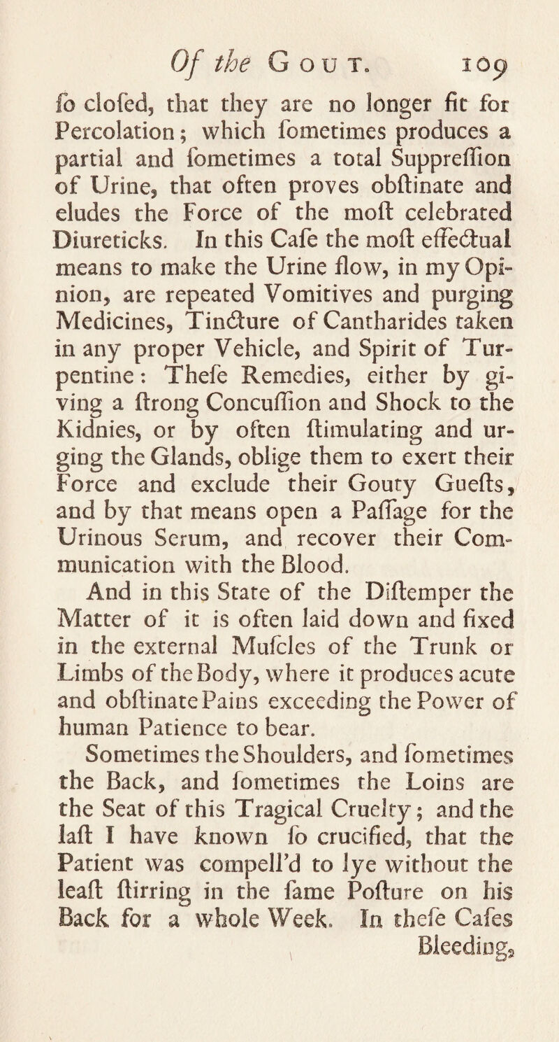 fo clofed, that they are no longer fit for Percolation; which fometimes produces a partial and fometimes a total Suppreflion of Urine, that often proves obftinate and eludes the Force of the moll celebrated Diureticks. In this Cafe the moll effectual means to make the Urine flow, in my Opi¬ nion, are repeated Vomitives and purging Medicines, TincSure of Cantharides taken in any proper Vehicle, and Spirit of Tur¬ pentine : Thefe Remedies, either by gi¬ ving a ftrong Concuflion and Shock to the Kidnies, or by often ftimulating and ur¬ ging the Glands, oblige them to exert their Force and exclude their Gouty Guefts, and by that means open a Paftage for the Urinous Serum, and recover their Com¬ munication with the Blood. And in this State of the IT.Item per the Matter of it is often laid down and fixed in the external Muiclcs of the Trunk or Limbs of the Body, where it produces acute and obftinate Pains exceeding the Power of human Patience to bear. Sometimes the Shoulders, and fometimes the Back, and fometimes the Loins are the Seat of this Tragical Cruelty; and the laft I have known fo crucified, that the Patient was compelPd to lye without the leaft ftirring in the fame Pofture on his Back for a whole Week. In thefe Cafes Bleedings