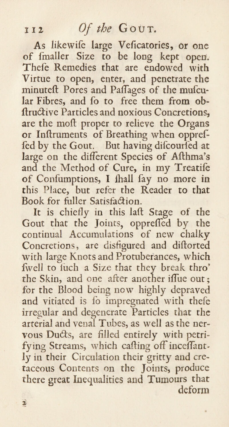 As like wife large Veficatories, or one of fmaller Size to be long kept open; Tliefe Remedies that are endowed with Virtue to open* enter, and penetrate the minuteft Pores and Paffages of the mufcm lar Fibres, and fo to free them from ob* ftrudive Particles and noxious Concretions, are the mod proper to relieve the Organs or Inftruments of Breathing when opprert fed by the Gout. But having difcourfed at large on the different Species of Afthma’s and the Method of Cure, in my Treatife of Confumptions, I lhall fay no more in this Place, but refer the Reader to that Book for fuller Satisfaction. It is chiefly in this laft Stage of the Gout that the Joints, opprefled by the continual Accumulations of new chalky Concretions, are disfigured and diftorted with large Knots and Protuberances, which fwell to luch a Size that they break thro9 the Skin, and one after another iffue out; for the Blood being now highly depraved and vitiated is fo impregnated with thefe irregular and degenerate Particles that the arterial and venal Tubes, as well as the ner¬ vous Ducrts, are filled entirely with petri- fying Streams, which carting off inceffant- ly in their Circulation their gritty and cre¬ taceous Contents on the Joints, produce there great Inequalities and Tumours that deform