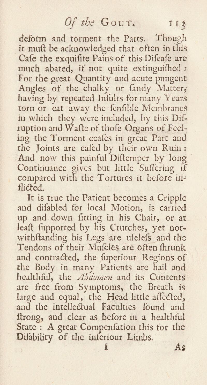 deform and torment the Parts. Though it mud be acknowledged that often in this Cafe the exquifite Pains of this Difeafe are much abated, if not quite extinguifhed z For the great Quantity and acute pungent Angles of the chalky or fandy Matter, having by repeated Infults for many Years torn or eat away the fenfible Membranes in which they were included, by this Bift ruption and Wafts of thofe Organs of Feel¬ ing the Torment ceafes in great Part and the Joints are eafed by their own Ruin 2 And now this painful Diftemper by long Continuance gives but little Suffering if compared with the Tortures it before in¬ flicted. It is true the Patient becomes a Cripple and difabled for local Motion, is carried up and down fitting in his Chair, or at leaft fupported by his Crutches, yet not» withftanding his Legs are ufelds and the Tendons of their Mufcles are often ilirunk and contracted, the fuperiour Regions of the Body in many Patients are hail and healthful, the Abdomen and its Contents are free from Symptoms, the Breath is large and equal, the Head little affected, and the intellectual Faculties found and ftrong, and clear as before in a healthful State : A great Compenfation this for the Bifability of the inferiour Limbs,