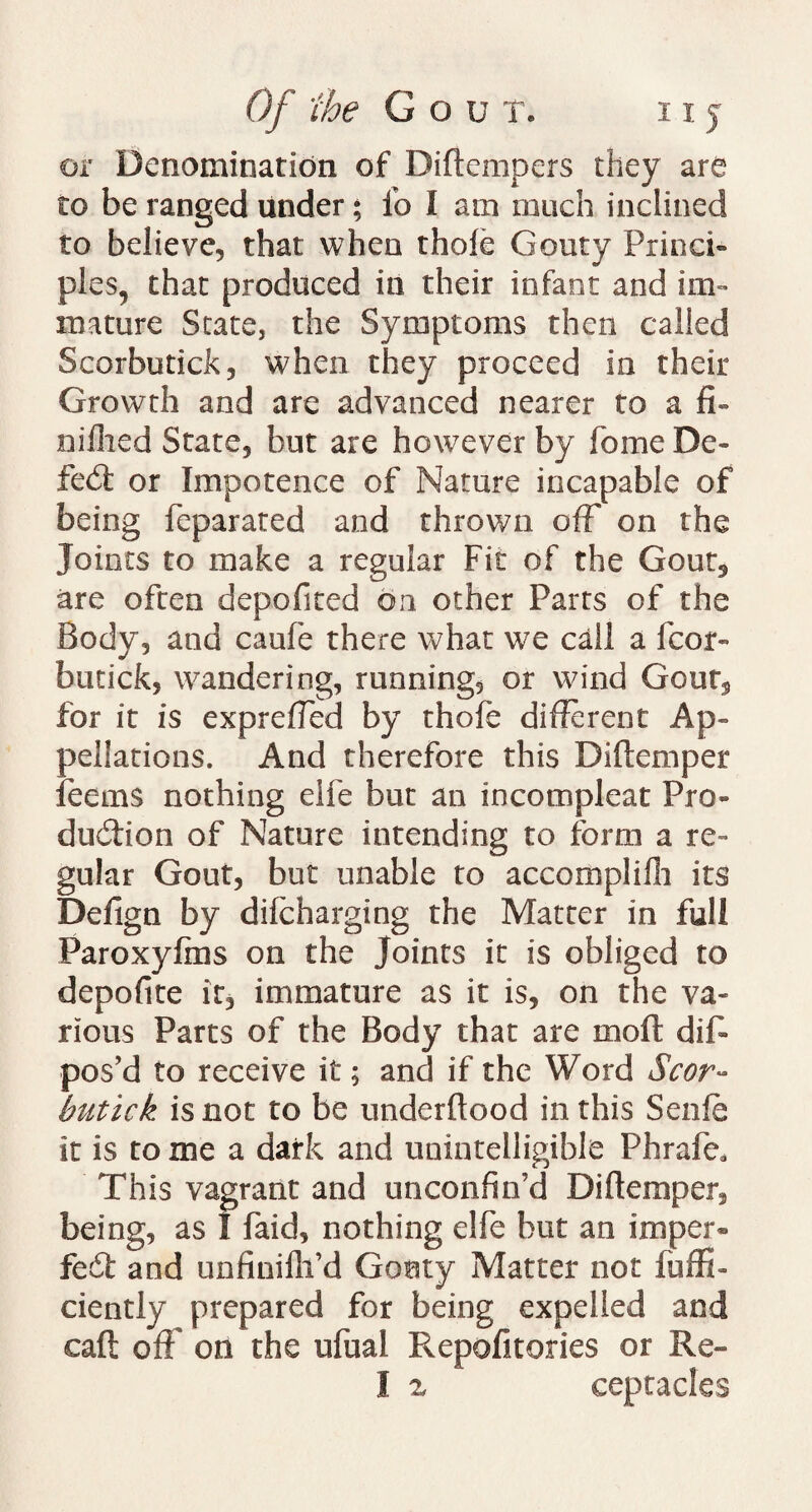 or Denomination of Diftempers they are to be ranged under; fo I am much inclined to believe, that when thole Gouty Princi¬ ples, that produced in their infant and im¬ mature State, the Symptoms then called Scorbutick, when they proceed in their Growth and are advanced nearer to a fi- nilhed State, but are however by fome De- fed: or Impotence of Nature incapable of being feparated and thrown off on the Joints to make a regular Fit of the Gout5 are often depofited on other Parrs of the Body, and caufe there what we call a fcor- butick, wandering, running, or wind Gouts for it is expreffed by thole different Ap¬ pellations. And therefore this Diltemper feems nothing elfe but an incompleat Pro¬ duction of Nature intending to form a re¬ gular Gout, but unable to accomplifh its Defign by difcharging the Matter in full Paroxylms on the Joints it is obliged to depofite it, immature as it is, on the va¬ rious Parts of the Body that are moll dis¬ pos’d to receive it $ and if the Word Scor¬ butic k is not to be underflood in this Senle it is to me a dark and unintelligible Phrafe* This vagrant and unconfin’d Diltemper, being, as 1 faid, nothing elfe but an imper* fed and unfinilh’d Goaty Matter not fuffi- ciently prepared for being expelled and caff; off on the ufual Repofitories or Re- I z ceptacfes